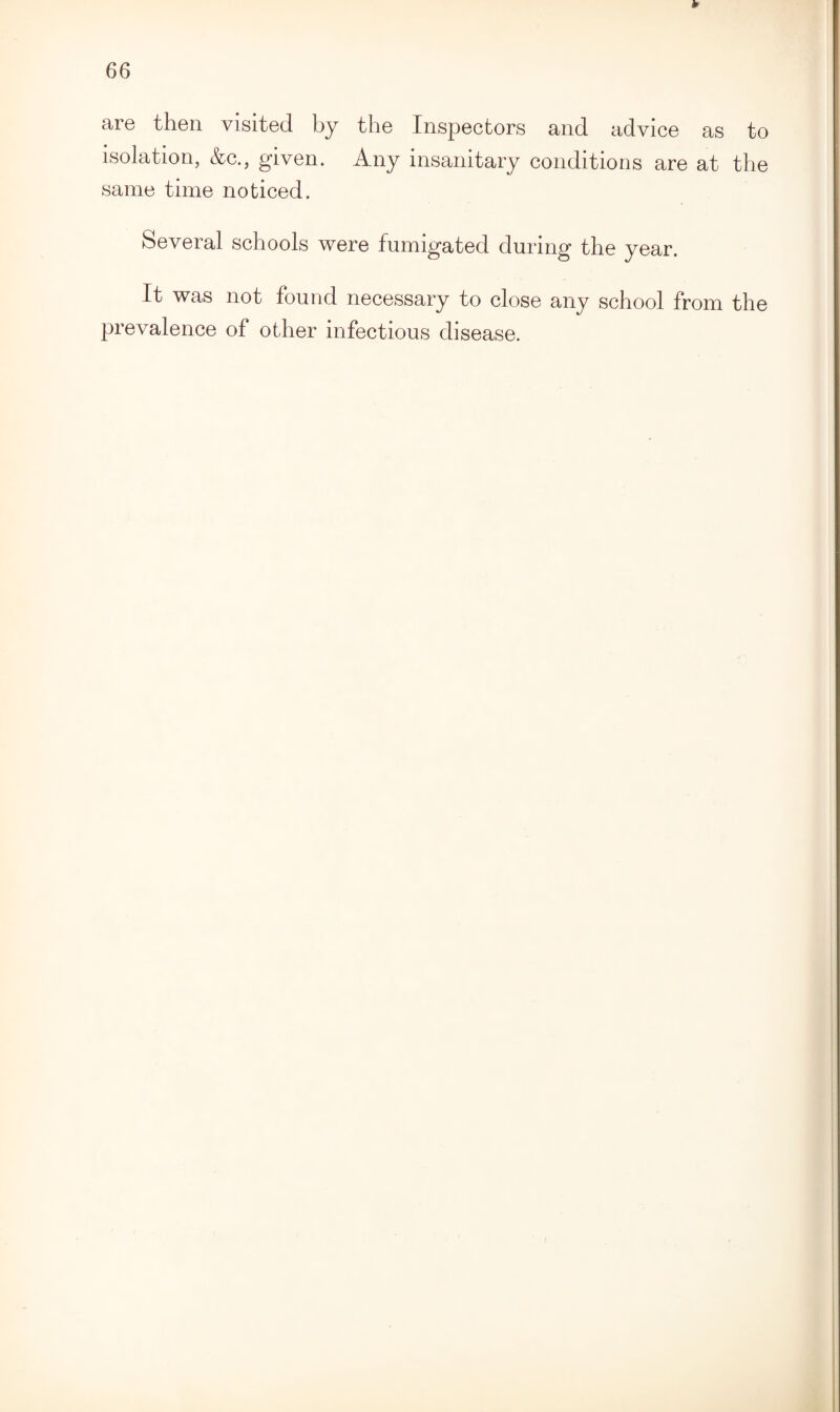 ¥ 66 are then visited by the Inspectors and advice as to isolation, &c., given. Any insanitary conditions are at the same time noticed. Several schools were fumigated during the year. It was not found necessary to close any school from the prevalence of other infectious disease.