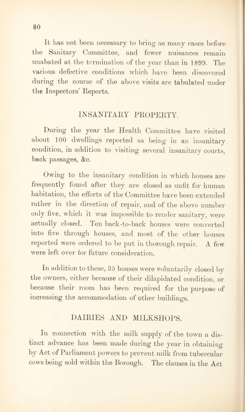 It has not been necessary to bring as many cases before the Sanitary Committee, and fewer nuisances remain unabated at the termination of the year than in 1899. The various defective conditions which have been discovered during the course of the above visits are tabulated under the Inspectors’ Reports. INSANITARY PROPERTY. During the year the Health Committee have visited about 100 dwellings reported as being in an insanitary condition, in addition to visiting several insanitary courts, back passages, &c. Owing to the insanitary condition in which houses are frequently found after they are closed as unfit for human habitation, the efforts of the Committee have been extended rather in the direction of repair, and of the above number •5'’ ^ was impossible to render sanitary, were actually dosed. Ten back-to-back houses were converted into five through houses, and most of the other houses reported were ordered to be put in thorough repair. A few were left over for future consideration. In addition to these, 35 houses were voluntarily closed by the owners, either because of their dilapidated condition, or because their room has been required for the purpose of increasing the accommodation of other buildings. DAIRIES AND MILKSHOPS, In connection with the milk supply of the town a dis- tmct advance has been made during the year in obtaining by Act of Parliament powers to prevent milk from tubercular cows being sold within the Borough. The clauses in the Act