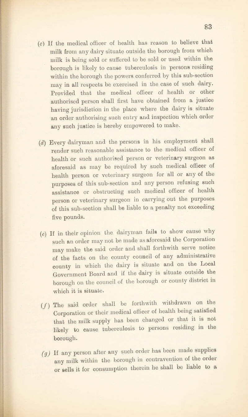 (c) If the medical officer of health has reason to believe that milk from any dairy situate outside the borough from which milk is being sold or suffered to be sold or used within the borough is likely to cause tuberculosis in persons residing within the borough the powers conferred by this sub-section may in all respects be exercised in the case of such dairy. Provided that the medical officer of health or other authorised person shall first have obtained from a justice having jurisdiction in the place where the dairy is situate an order authorising such entry and inspection which order any such justice is hereby empowered to make. (d) Every dairyman and the persons in his employment shall render such reasonable assistance to the medical officer of health or such authorised person or veterinary surgeon as aforesaid as may be required by such medical officer of health person or veterinary surgeon for all or any of the purposes of this sub-section and any person refusing such assistance or obstructing such medical officer of health person or veterinary surgeon in carrying out the purposes of this sub-section shall be liable to a penalty not exceeding five pounds. (e) If in their opinion the dairyman fails to show cause why such an order may not be made as aforesaid the Corporation may make the said order and shall forthwith serve notice of the facts on the county council of any administrative county in which the dairy is situate and on the Local Government Board and if the dairy is situate outside the borough on the council of the borough or county district in which it is situate. (y’) The said order shall be forthwith withdrawn on the Corporation or their medical officer of health being satisfied that the milk supply has been changed or that it is not likely to cause tuberculosis to persons residing in the borough. (g) If any person after any such order has been made supplies any milk within the borough in contravention of the order or sells it for consumption therein he shall be liable to a