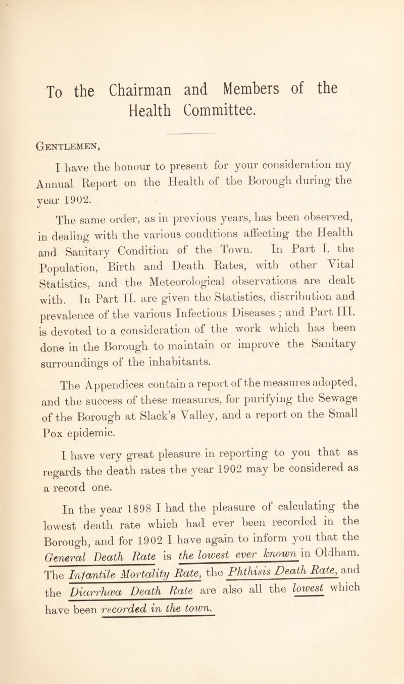 To the Chairman and Members of the Health Committee. Gentlemen, I have the honour to present for your consideration my Annual Report on the Health of' the Borough during the year 1902. The same order, as in previous years, has been observed, in dealing with the various conditions affecting the Health and Sanitary Condition of the Town. In Part I. the Population, Birth and Death Rates, with other Vital Statistics, and the Meteorological observations are dealt with. In Part II. are given the Statistics, distribution and prevalence of the various Infectious Diseases ; and Part III. is devoted to a consideration of the work which has been done in the Borough to maintain or improve the Sanitary surroundings of the inhabitants. The Appendices contain a report of the measures adopted, and the success of these measures, for purifying the Sewage of the Borough at Slack’s Valley, and a report on the Small Pox epidemic. I have very great pleasure in reporting to you that as regards the death rates the year 1902 may be considered as a record one. In the year 1898 I had the pleasure of calculating the lowest death rate which had ever been recorded in the Borough, and for 1902 I have again to inform you that the General Death Rate is the lowest ever known in Oldham. The Infantile Mortality Rate, the Phthisis Death Rate, and the Diarrhoea Death Rate are also all the lowest which have been recorded in the town.