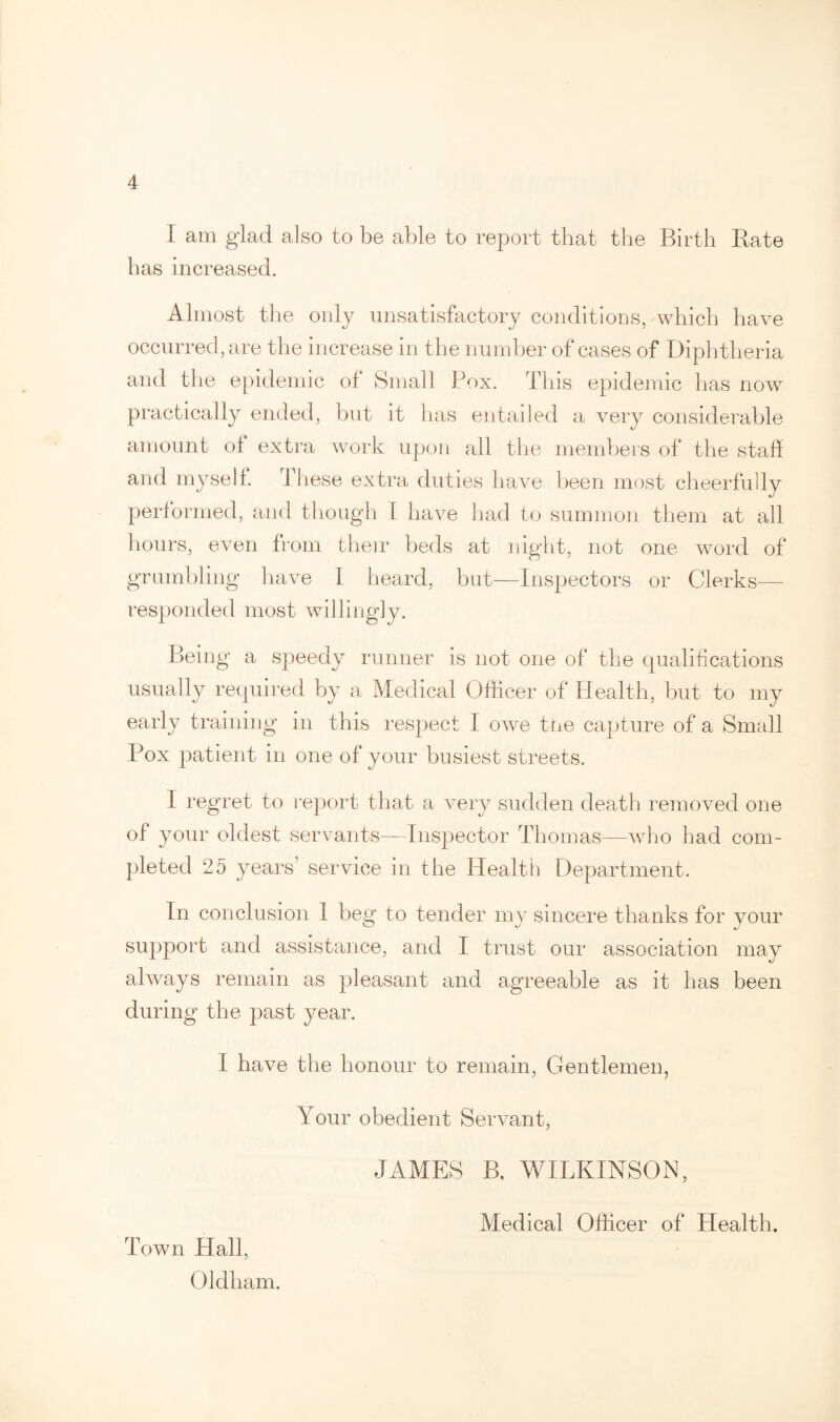 I am glad also to be able to report that the Birth Bate has increased. Almost the only unsatisfactory conditions, which have occurred, are the increase in the number of cases of Diphtheria and the epidemic of Small Pox. This epidemic has now practically ended, but it has entailed a very considerable amount ol extra work upon all the members of the staff and myself. These extra duties have been most cheerfully performed, and though 1 have had to summon them at all hours, even from their beds at night, not one word of grumbling have 1 heard, but—Inspectors or Clerks— responded most willingly. Being a speedy runner is not one of the qualifications usually required by a Medical Officer of Health, but to my early training in this respect I owe the capture of a Small Pox patient in one of your busiest streets. I regret to report that a very sudden death removed one of your oldest servants—Inspector Thomas—who had com¬ pleted 25 years’ service in the Health Department. In conclusion 1 beg to tender my sincere thanks for your support and assistance, and I trust our association may always remain as pleasant and agreeable as it has been during the past year. I have the honour to remain, Gentlemen, Your obedient Servant, JAMES B. WILKINSON, Town Hall, Oldham. Medical Officer of Health.