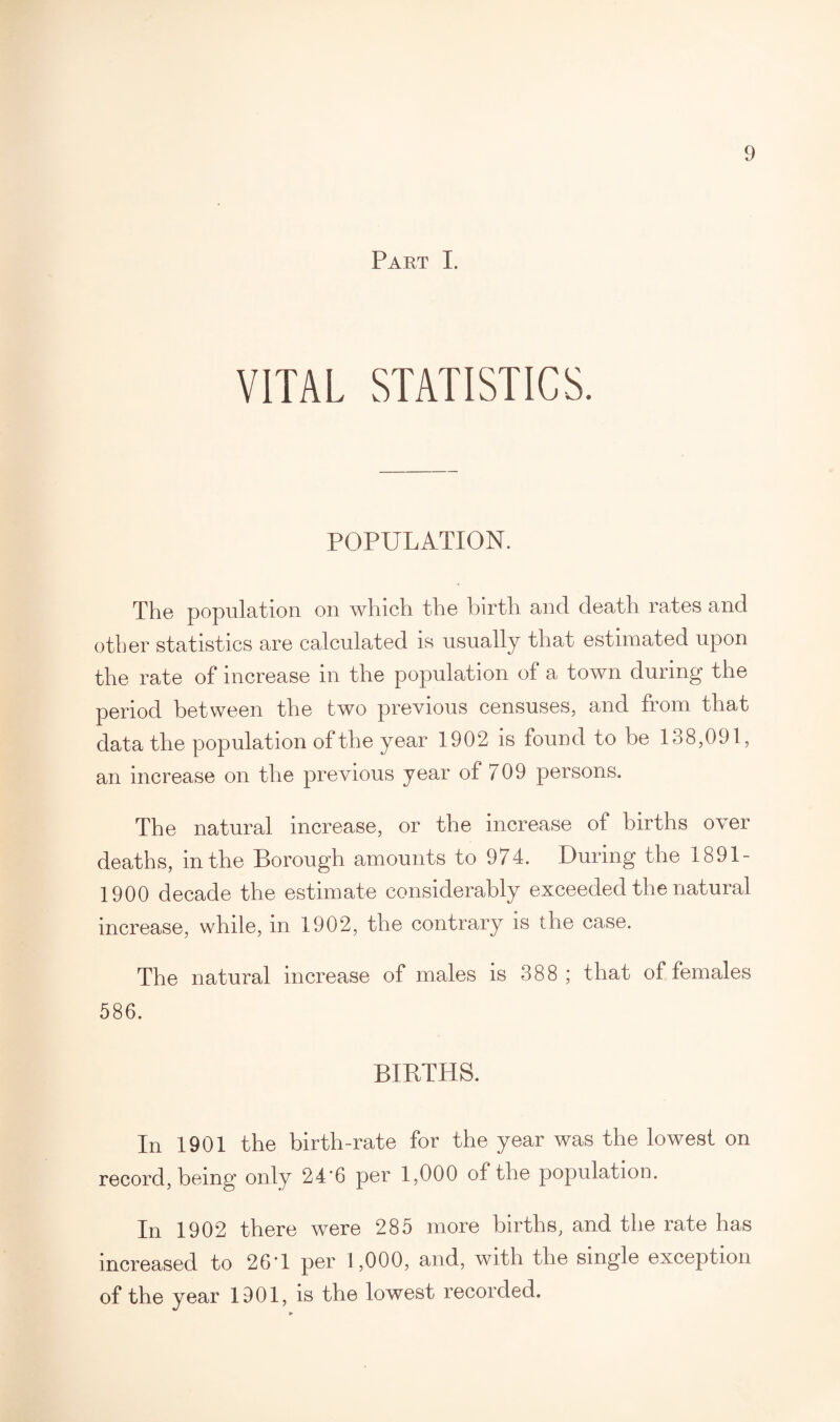 Part I. VITAL STATISTICS. POPULATION. The population on which the birth and death rates and other statistics are calculated is usually that estimated upon the rate of increase in the population of a town during the period between the two previous censuses, and from that data the population of the year 1902 is found to be 138,091, an increase on the previous year of 709 persons. The natural increase, or the increase of births over deaths, in the Borough amounts to 974. During the 1891- 1900 decade the estimate considerably exceeded the natural increase, while, in 1902, the contrary is the case. The natural increase of males is 388 ; that of females 586. BIRTHS. In 1901 the birth-rate for the year was the lowest on record, being only 24*6 per 1,000 of the population. In 1902 there were 285 more births, and the rate has increased to 26T per 1,000, and, with the single exception of the year 1901, is the lowest recorded.