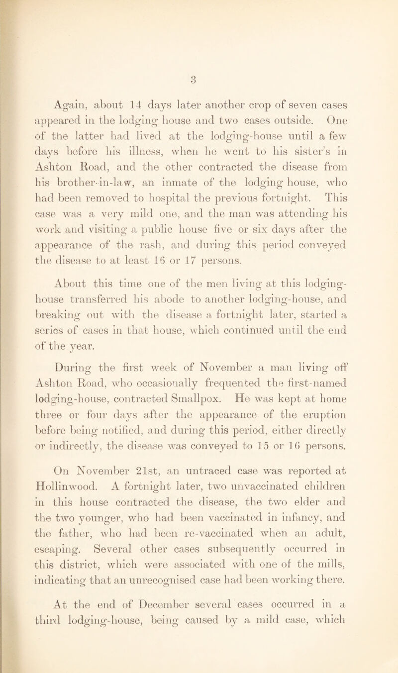 Again, about 14 days later another crop of seven cases appeared in the lodging house and two cases outside. One of the latter had lived at the lodging-house until a few days before his illness, when he went to his sister’s in Ashton Road, and the other contracted the disease from his brother-in-law, an inmate of the lodging house, who had been removed to hospital the previous fortnight. This case was a very mild one, and the man was attending his work and visiting a public house five or six days after the appearance of the rash, and during this period conveyed the disease to at least 16 or 17 persons. About this time one of the men living at this lodging- house transferred his abode to another lodging-house, and breaking out with the disease a fortnight later, started a series of cases in that house, which continued until the end of the year. During the first week of November a man living off Ashton Road, who occasionally frequented the first-named lodging-house, contracted Smallpox. He was kept at home three or four days after the appearance of the eruption before being notified, and during this period, either directly or indirectly, the disease was conveyed to 15 or 16 persons. On November 21st, an untraced case was reported at Hollinwood. A fortnight later, two unvaccinated children in this house contracted the disease, the two elder and the two younger, who had been vaccinated in infancy, and the father, who had been re-vaccinated when an adult, escaping. Several other cases subsequently occurred in this district, which were associated with one of the mills, indicating that an unrecognised case had been working there. At the end of December several cases occurred in a third lodging-house, being caused by a mild case, which