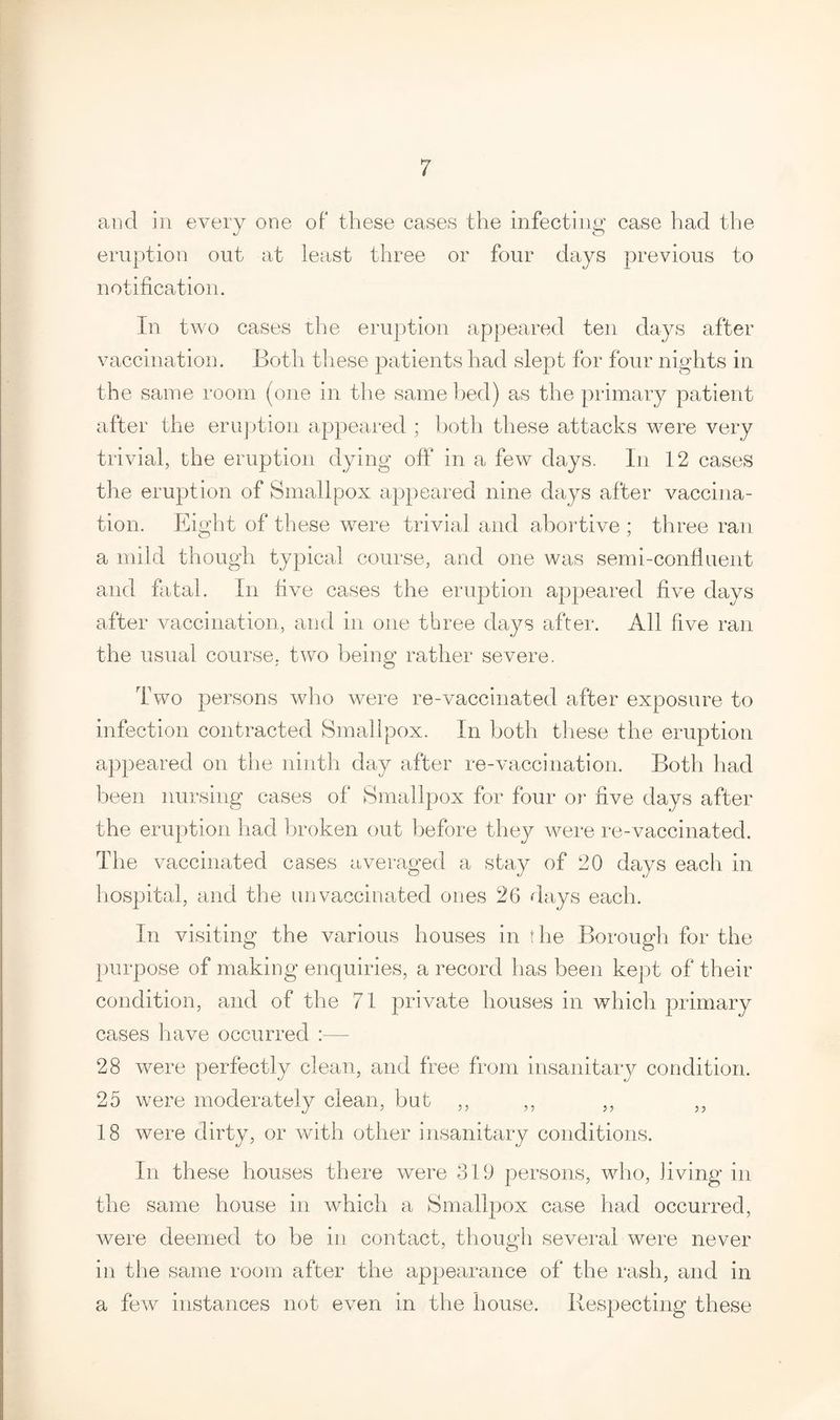 and in every one of these cases the infecting case had the eruption out at least three or four days previous to notification. In two cases the eruption appeared ten days after vaccination. Both these patients had slept for four nights in the same room (one in the same bed) as the primary patient after the eruption appeared ; both these attacks were very trivial, the eruption dying off in a few days. In 12 cases the eruption of Smallpox appeared nine days after vaccina¬ tion. Eight of these were trivial and abortive ; three ran a mild though typical course, and one was semi-confluent and fatal. In five cases the eruption appeared five days after vaccination, and in one three days after. All five ran the usual course, two being rather severe. Two persons who were re-vaccinated after exposure to infection contracted Smallpox. In both these the eruption appeared on the ninth day after re-vaccination. Both had been nursing cases of Smallpox for four or five days after the eruption had broken out before they were re-vaccinated. The vaccinated cases averaged a stay of 20 days each in hospital, and the unvaccinated ones 26 days each. In visiting the various houses in the Borough for the purpose of making enquiries, a record has been kept of their condition, and of the 71 private houses in which primary cases have occurred 28 were perfectly clean, and free from insanitary condition. 25 were moderately clean, bat ,, ,, ,, ,, 18 were dirty, or with other insanitary conditions. In these houses there were 319 persons, who, living in the same house in which a Smallpox case had occurred, were deemed to be in contact, though several were never in the same room after the appearance of the rash, and in a few instances not even in the house. Respecting these