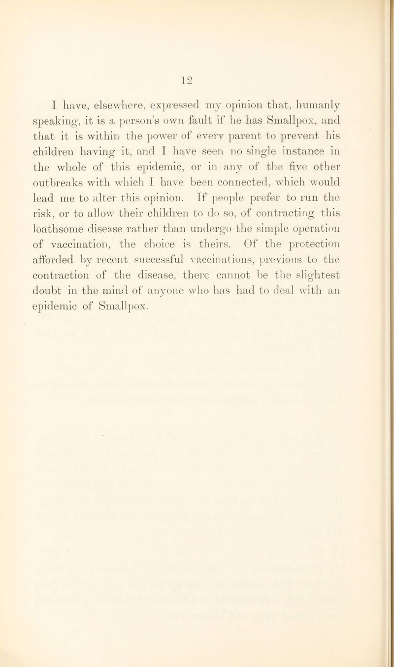 I have, elsewhere, expressed my opinion that, humanly speaking, it is a person’s own fault if he has Smallpox, and that it is within the power of every parent to prevent his children having it, and I have seen no single instance in the whole of this epidemic, or in any of the five other outbreaks with which I have been connected, which would lead me to alter this opinion. If people prefer to run the risk, or to allow their children to do so, of contracting this loathsome disease rather than undergo the simple operation of vaccination, the choice is theirs. Of the protection afforded by recent successful vaccinations, previous to the contraction of the disease, there cannot be the slightest doubt in the mind of anyone who has had to deal with an epidemic of Smallpox.