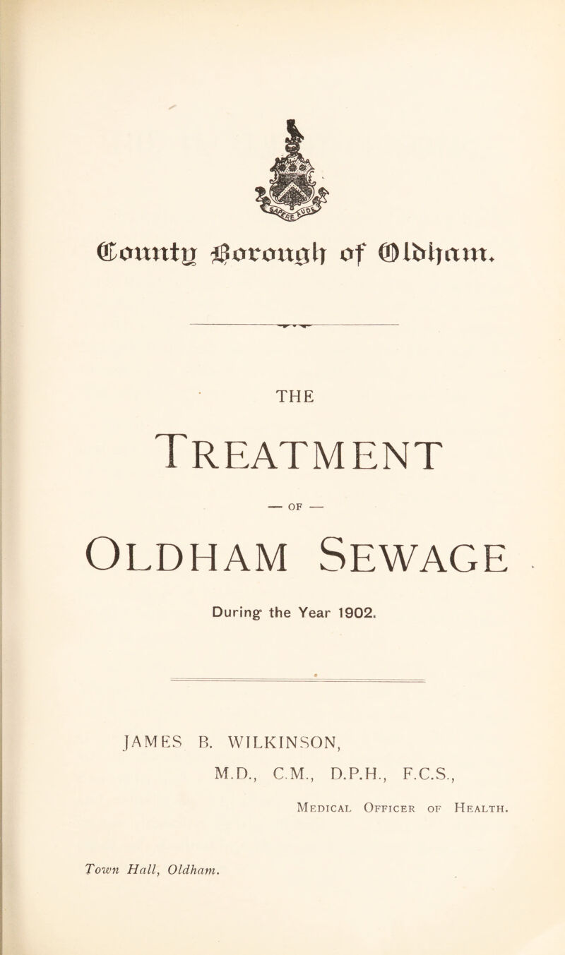 & Qunuttn ^oroitgh of (Dibit am. THE Treatment Oldham Sewage During1 the Year 1902. JAMES B. WILKINSON, M.D., CM., D.P.H., F.C.S., Medical Officer of Health. Town Hall, Oldham.