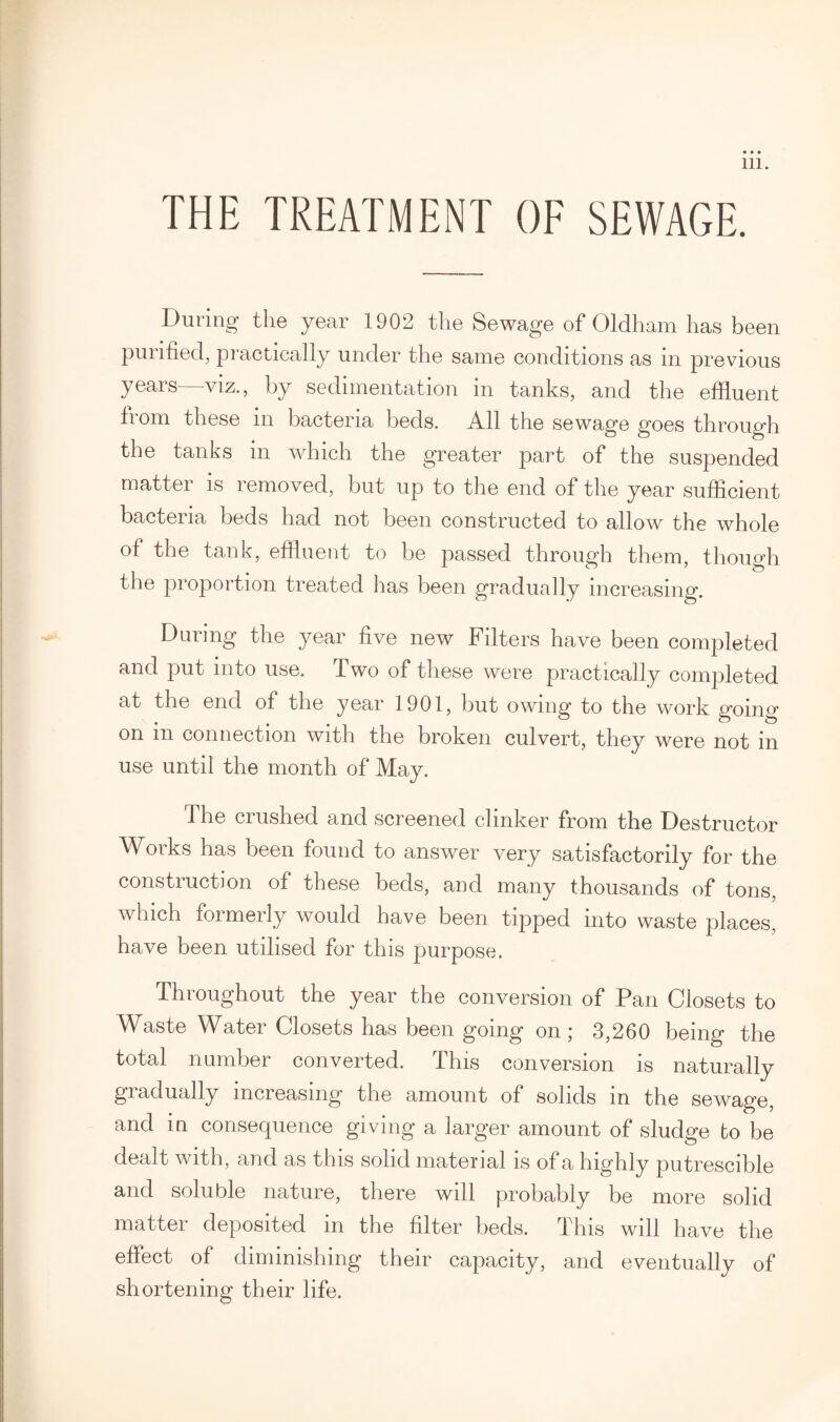 THE TREATMENT OF SEWAGE. During the year 1902 the Sewage of Oldham has been purified, practically under the same conditions as in previous years—viz., by sedimentation in tanks, and the effluent from these in bacteria beds. All the sewage goes through the tanks in which the greater part of the suspended matter is removed, but up to the end of the year sufficient bacteria beds had not been constructed to allow the whole of the tank, effluent to be passed through them, though the proportion treated has been gradually increasing. During the year five new Filters have been completed and put into use. T wo of these were practically completed at the end of the year 1901, but owing to the work going on in connection with the broken culvert, they were not in use until the month of May. The crushed and screened clinker from the Destructor Works has been found to answer very satisfactorily for the construction of these beds, and many thousands of tons, which formerly would have been tipped into waste places, have been utilised for this purpose. Throughout the year the conversion of Pan Closets to Waste Water Closets has been going on; 3,260 being the total number converted. This conversion is naturally gradually increasing the amount of solids in the sewage, and in consequence giving a larger amount of sludge bo be dealt with, and as this solid material is of a highly putrescible and soluble nature, there will probably be more solid matter deposited in the filter beds. This will have the effect of diminishing their capacity, and eventually of shortening their life.