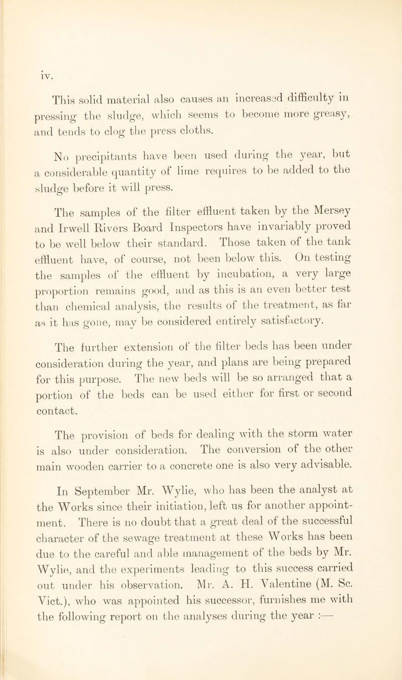 This solid material also causes an increased difficulty in pressing the sludge, which seems to become more greasy, and tends to clog the press cloths. No precipitants have been used during the year, but a considerable quantity of lime requires to be added to the sludge before it will press. The samples of the filter effluent taken by the Mersey and Irwell Rivers Board Inspectors have invariably proved to be well below their standard. Those taken of the tank effluent have, of course, not been below this. On testing the samples of the effluent by incubation, a very large proportion remains good, and as this is an even better test than chemical analysis, the results of the treatment, as lar as it has gone, may be considered entirely satisfactory. The further extension of the filter beds has been under consideration during the year, and plans are being prepared for this purpose. The new beds will be so arranged that a portion of the beds can be used either for first or second contact. The provision of beds for dealing with the storm water is also under consideration. The conversion of the other main wooden carrier to a concrete one is also very advisable. In September Mr. Wylie, who has been the analyst at the Works since their initiation, left us for another appoint¬ ment. There is no doubt that a great deal of the successful character of the sewage treatment at these Works has been due to the careful and able management of the beds by Mr. Wylie, and the experiments leading to this success carried out under his observation. Mr. A. H. Valentine (M. Sc. Viet.), who was appointed his successor, furnishes me with the following report on the analyses during the year :—