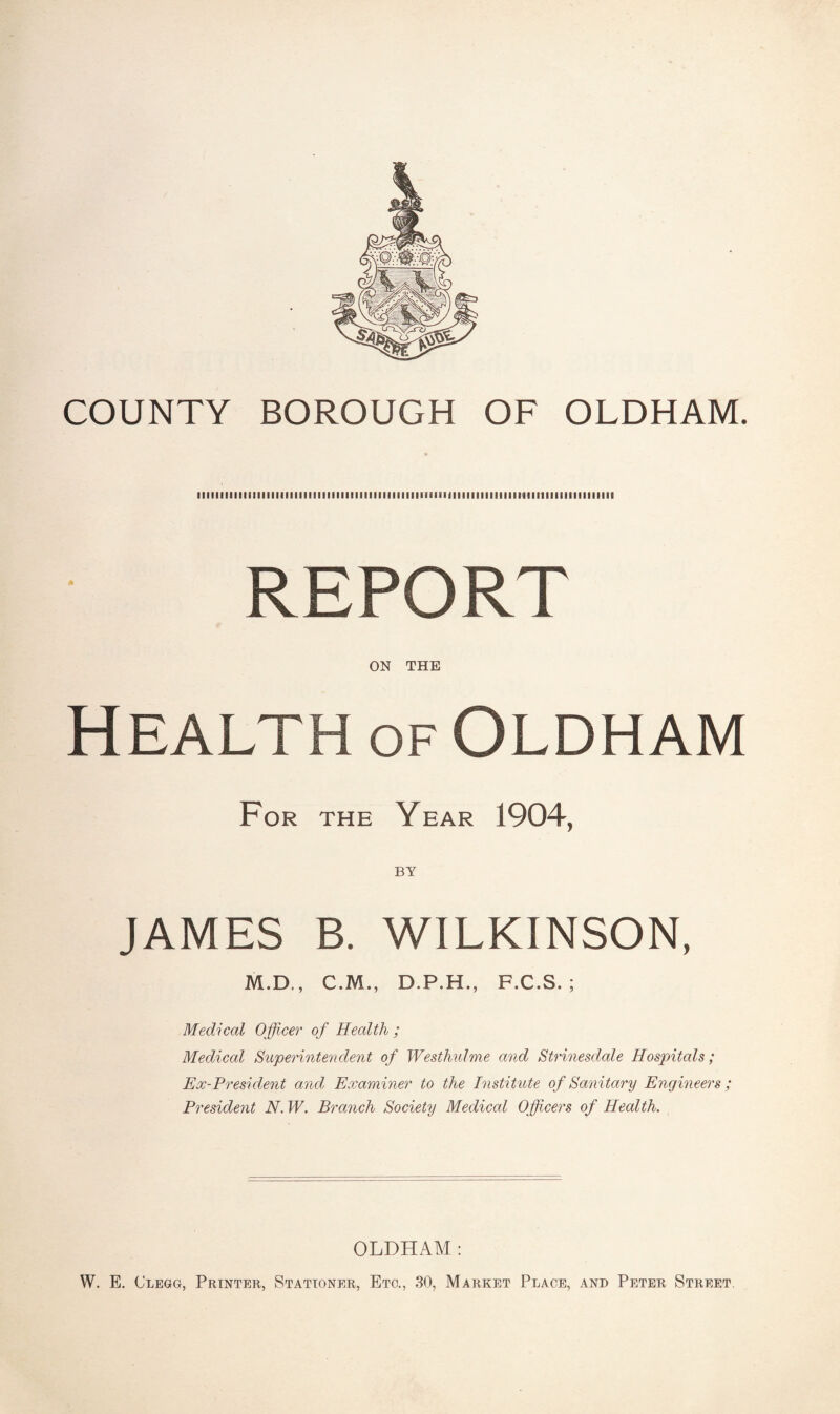 COUNTY BOROUGH OF OLDHAM. iiiiiiiiiiiiiiiiiiiiiiiiiiiiiiiiiiiiiiiiiiiiiiiiiimimiiiiiiiiiiiiiiiitiiiiiiiiiiiiiiii REPORT ON THE Health of Oldham For the Year 1904, JAMES B. WILKINSON, M.D., C.M., D.P.H., F.C.S. ; Medical Officer of Health ; Medical Superintendent of Westhulme and Strinesdale Hospitals; Ex-President and Examiner to the Institute of Sanitary Engineers; President N. IV. Branch Society Medical Officers of Health. OLDHAM : W. E. Clegg, Printer, Stationer, Etc., 30, Market Place, and Peter Street