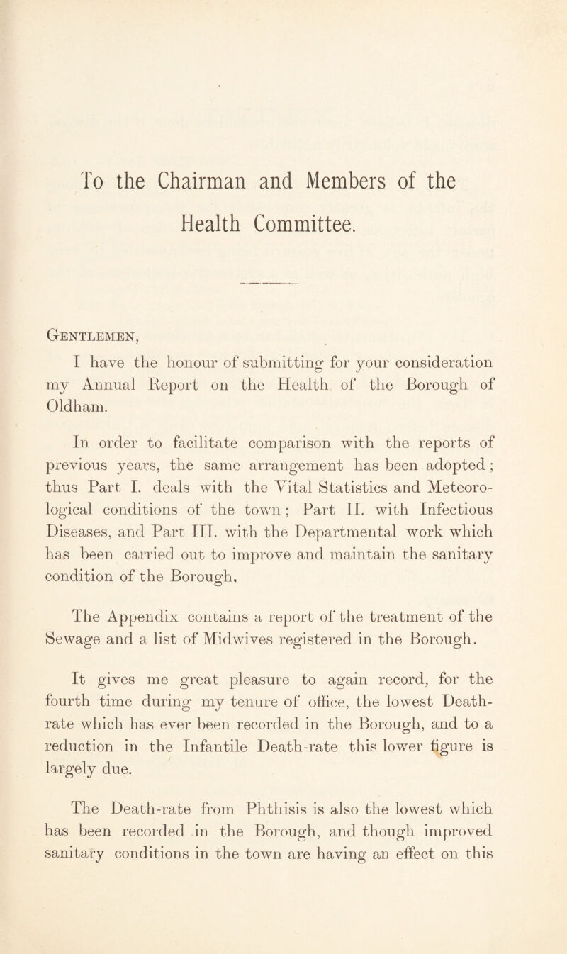 To the Chairman and Members of the Health Committee. Gentlemen, I have the honour of submitting for your consideration my Annual Report on the Health of the Borough of Oldham. In order to facilitate comparison with the reports of previous years, the same arrangement has been adopted ; thus Part I. deals with the Vital Statistics and Meteoro¬ logical conditions of the town; Part II. with Infectious Diseases, and Part III. with the Departmental work which has been carried out to improve and maintain the sanitary condition of the Borough, The Appendix contains a report of the treatment of the Sewage and a list of Midwives registered in the Borough. It gives me great pleasure to again record, for the fourth time during my tenure of office, the lowest Death- rate which has ever been recorded in the Borough, and to a reduction in the Infantile Death-rate this lower figure is largely due. The Death-rate from Phthisis is also the lowest which has been recorded in the Borough, and though improved sanitary conditions in the town are having an effect on this