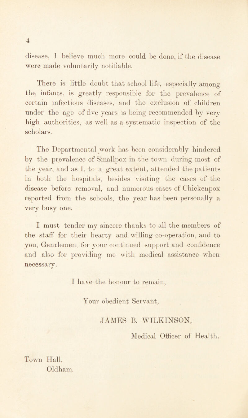 disease, I believe much more could be done, if the disease were made voluntarily notifiable. There is little doubt that school life, especially among the infants, is greatly responsible for the prevalence of certain infectious diseases, and the exclusion of children under the age of five years is being recommended by very high authorities, as well as a systematic inspection of the scholars. The Departmental work has been considerably hindered by the prevalence of Smallpox in the town during most of the year, and as I, to a great extent, attended the patients in both the hospitals, besides visiting the cases of the disease before removal, and numerous cases of Chickenpox reported from the schools, the year has been personally a very busy one. I must tender my sincere thanks to all the members of the staff for their hearty and willing co-operation, and to you, Gentlemen, for your continued support and confidence and also for providing me with medical assistance when necessary. I have the honour to remain, Your obedient Servant, JAMES B. WILKINSON, Medical Officer of Health. Town Hall, Oldham.