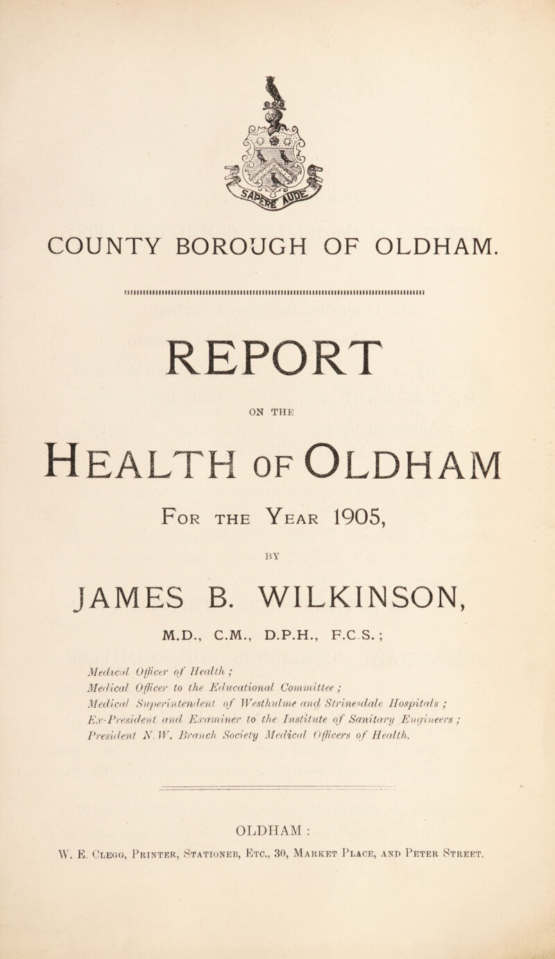 COUNTY BOROUGH OF OLDHAM. miiiHiimiiimmmiiiiiiimiiiiiiiiiiiiimiiiiiiiiiiiiMiiiiiimiiimiiiiiiiimiiiu REPORT ON THE Health of Oldham For the Year 1905, BY JAMES B. WILKINSON, M.D,, C.M., D.P.H., F.C.S. ; Medical Officer of Health ; Medical Officer to the Educational Committee; Medical Superintendent of Westhulme and Strinesdale Hospitals ; Ex-President and Examiner to the Institute of Sanitary Engineers ; President N. IV. Branch Society Medical Officers of Health. OLDHAM : W. E, Clegg, Printer, Stationer, Etc,, 30, Market Place, and Peter Street,