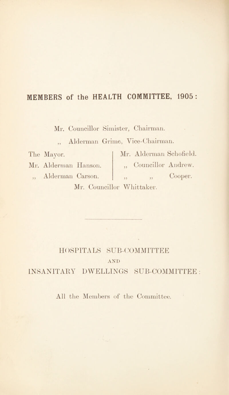 MEMBERS of the HEALTH COMMITTEE, 1905: Mr. Councillor Simister, Chairman. 55 Alderman Grime, Vice-Chairman. The Mayor. Mr. Alderman Hanson. ,, Alderman Carson. Mr. Alderman Schofield. „ Councillor Andrew. „ „ Cooper. Mr. Councillor Whittaker. H( )SPITALS SUB-COMMITTEE AND INSANITARY DWELLINGS SUB-COMMITTEE All the Members of the Committee.