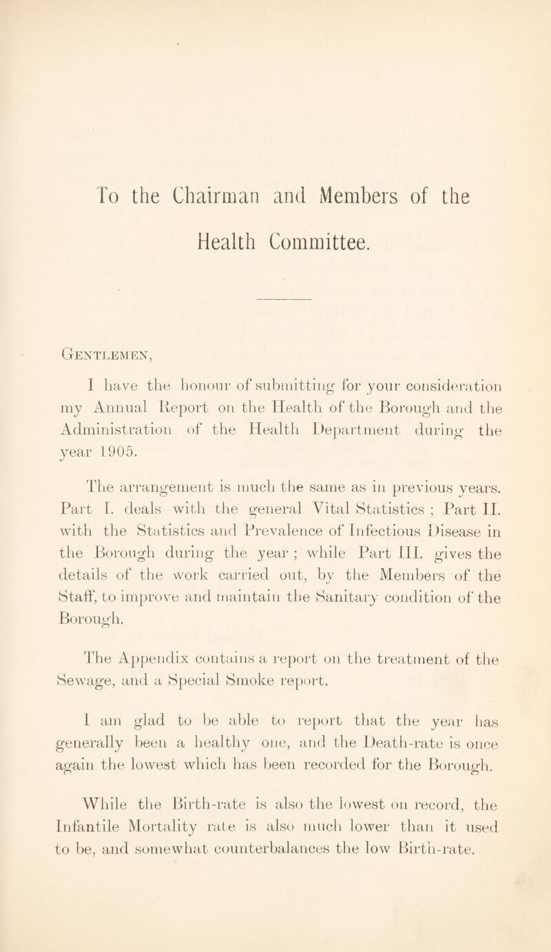 To the Chairman and Members of the Health Committee. Gentlemen, I have the honour of submitting for your consideration my Annual Report on the Health of the Borough and the Administration of the Health Department during the year 1905. The arrangement is much the same as in previous years. Part I. deals with the general Vital Statistics ; Part II. with the Statistics and Prevalence of Infectious Disease in the Borough during the year ; while Part III. gives the details of the work carried out, bv the Members of the Staff, to improve and maintain the Sanitary condition of the Borough. The Appendix contains a report on the treatment of the Sewage, and a Special Smoke report. 1 am glad to be able to report that the year lias generally been a healthy one, and the Death-rate is once again the lowest which has been recorded for the Borough. While the Birth-rate is also the lowest on record, the Infantile Mortality rate is also much lower than it used to be, and somewhat counterbalances the low Birth-rate.