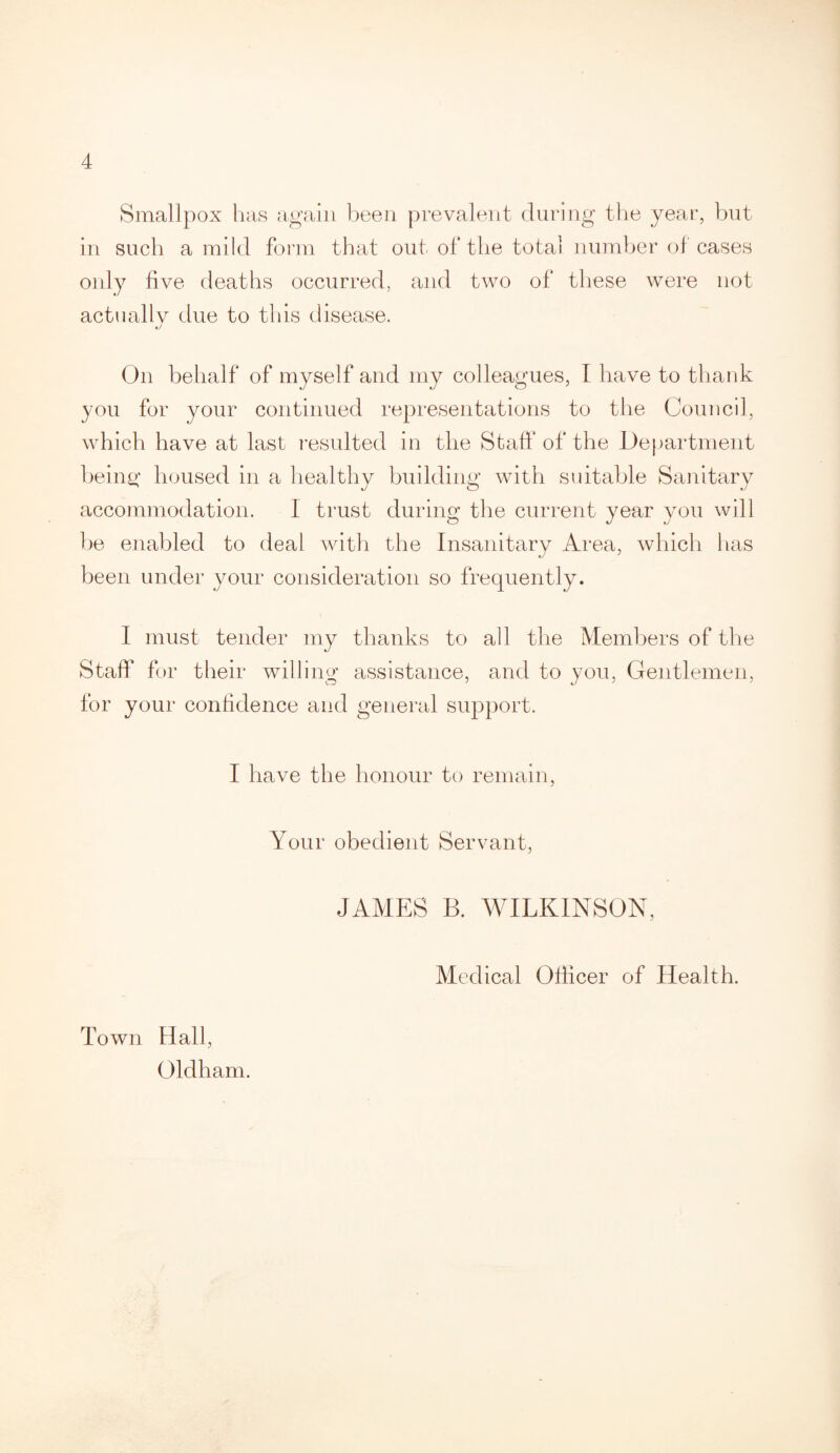 Smallpox has again been prevalent during the year, but in such a mild form that out of the total number of cases only five deaths occurred, and two of these were not actuallv due to this disease. J On behalf of myself and my colleagues, I have to thank you for your continued representations to the Council, which have at last resulted in the Staff of the Department being housed in a healthy building with suitable Sanitary accommodation. I trust during the current year you will be enabled to deal with the Insanitary Area, which has been under your consideration so frequently. I must tender my thanks to all the Members of the Staff for their willing assistance, and to you, Gentlemen, for your confidence and general support. I have the honour to remain, Your obedient Servant, JAMES B. WILKINSON, Medical Officer of Health. Town Hall, Oldham.