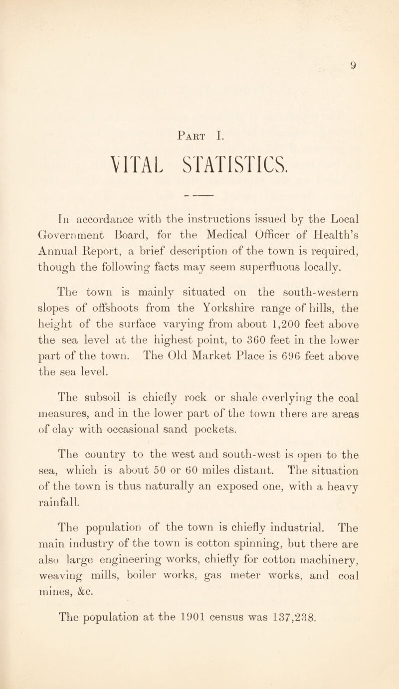 Part I. VITAL STATISTICS. In accordance with the instructions issued by the Local Government Board, for the Medical Officer of Health’s Annual Report, a brief description of the town is required, though the following facts may seem superfluous locally. The town is mainly situated on the south-western slopes of offshoots from the Yorkshire range of hills, the height of the surface varying from about 1,200 feet above the sea level at the highest point, to 360 feet in the lower part of the town. The Old Market Place is 696 feet above the sea level. The subsoil is chiefly rock or shale overlying the coal measures, and in the lower part of the town there are areas of clay with occasional sand pockets. The country to the west and south-west is open to the sea, which is about 50 or 60 miles distant. The situation of the town is thus naturally an exposed one, with a heavy rainfall. The population of the town is chiefly industrial. The main industry of the town is cotton spinning, but there are also large engineering works, chiefly for cotton machinery, weaving mills, boiler works, gas meter works, and coal mines, &c. The population at the 1901 census was 137,238.