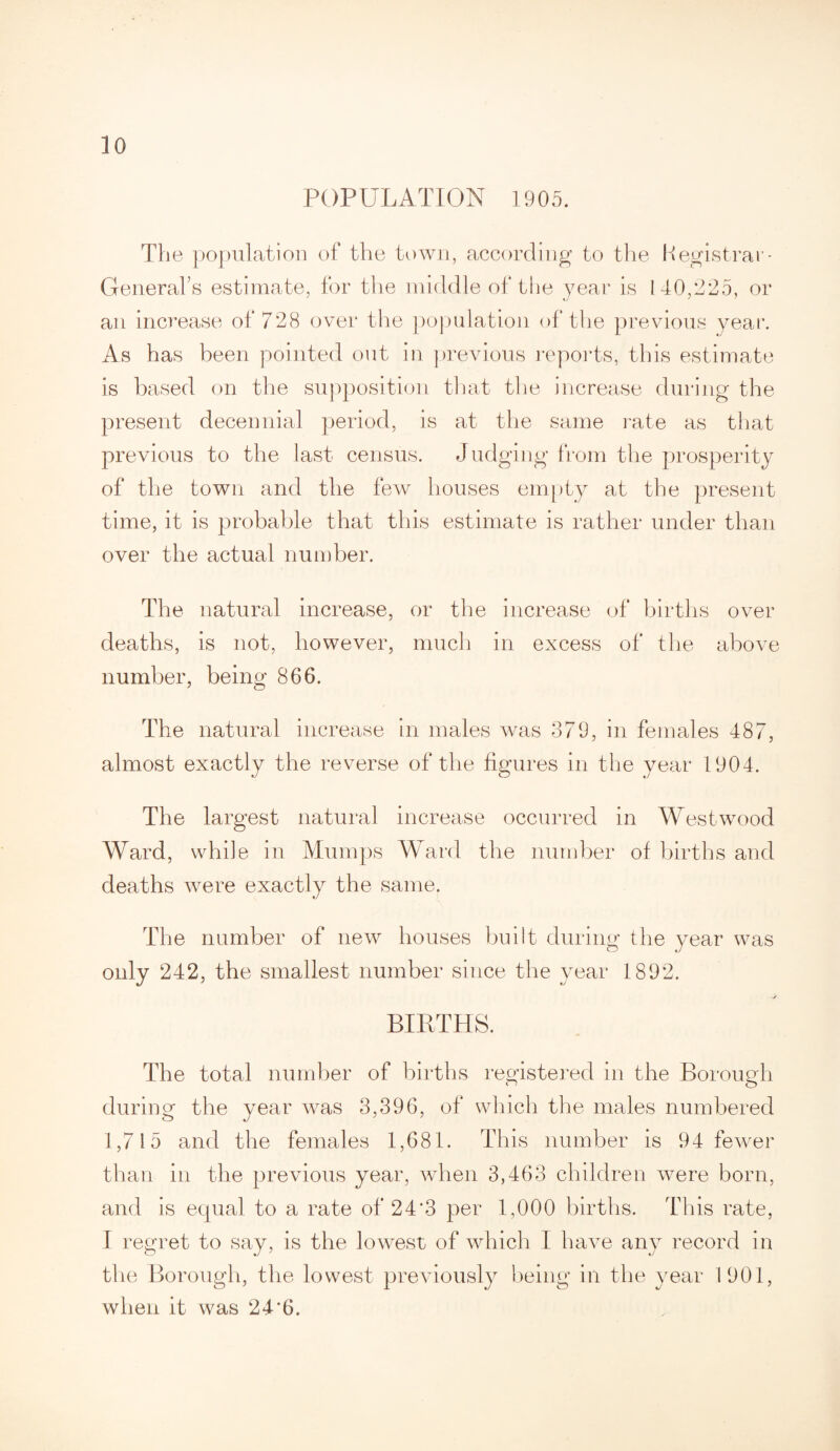 POPULATION 1905. The population of the town, according to the Registrar - GeneraLs estimate, for the middle of the year is 140,225, or an increase of 728 over the population of the previous year. As has been pointed out in previous reports, this estimate is based on the supposition that the increase during the present decennial period, is at the same rate as that previous to the last census. Judging from the prosperity of the town and the few houses empty at the present time, it is probable that this estimate is rather under than over the actual number. The natural increase, or the increase of births over deaths, is not, however, much in excess of the above number, being 866. The natural increase in males was 379, in females 487, almost exactly the reverse of the figures in the year 1904. The largest natural increase occurred in Westwood Ward, while in Mumps Ward the number of births and deaths were exactly the same. The number of new houses built during the year was only 242, the smallest number since the year 1892. -/ BIRTHS. The total number of births registered in the Borough during the year was 3,396, of which the males numbered 1,715 and the females 1,681. This number is 94 fewer than in the previous year, when 3,463 children were born, and is equal to a rate of 24*3 per 1,000 births. This rate, I regret to say, is the lowest of which I have any record in the Borough, the lowest previously being in the year 1901, when it was 24*6.
