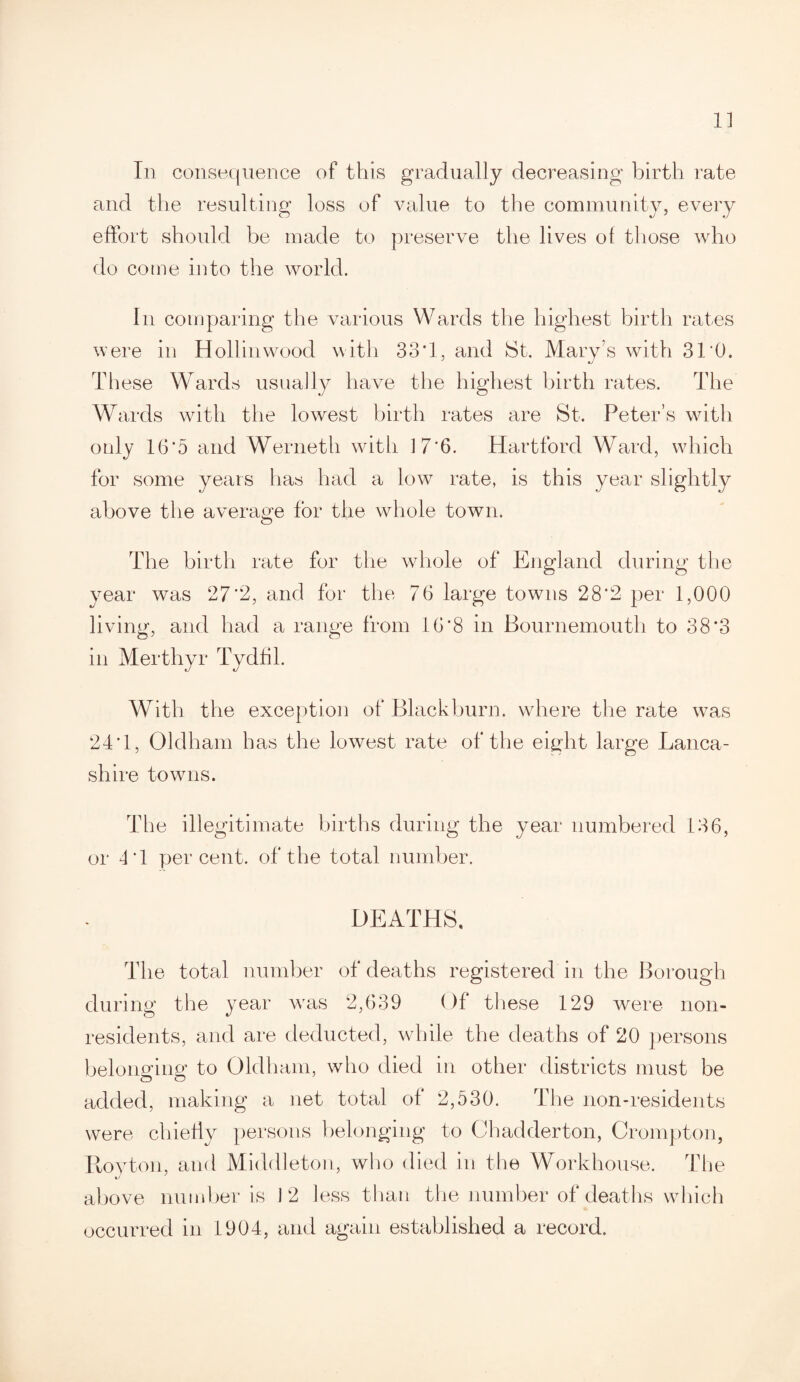 1] In consequence of this gradually decreasing birth rate and the resulting loss of value to the community, every effort should be made to preserve the lives of those who do come into the world. In comparing the various Wards the highest birth rates were in Hollinwood with 33*1, and St. Mary’s with 31*0. Th ese Wards usually have the highest birth rates. The Wards with the lowest birth rates are St. Peter’s with only 16*5 and Werneth with 17*6. Hartford Ward, which for some years has had a low rate, is this year slightly above the average for the whole town. The birth rate for the whole of England during the year was 27*2, and for the 76 large towns 28*2 per 1,000 living, and had a range from 16*8 in Bournemouth to 38*3 in Merthyr Tydfil. With the exception of Blackburn, where the rate was 24*1, Oldham has the lowest rate of the eight large Lanca¬ shire towns. The illegitimate births during the year numbered 136, or 4*1 percent, of the total number. DEATHS. The total number of deaths registered in the Borough during the year was 2,639 Of these 129 were non¬ residents, and are deducted, while the deaths of 20 persons belonging to Oldham, who died in other districts must be added, making a net total of 2,530. The non-residents were chiefly persons belonging to Chadderton, Crompton, Itoyton, and Middleton, who died in the Workhouse. The above number is 12 less than the number of deaths which occurred in 1904, and again established a record.
