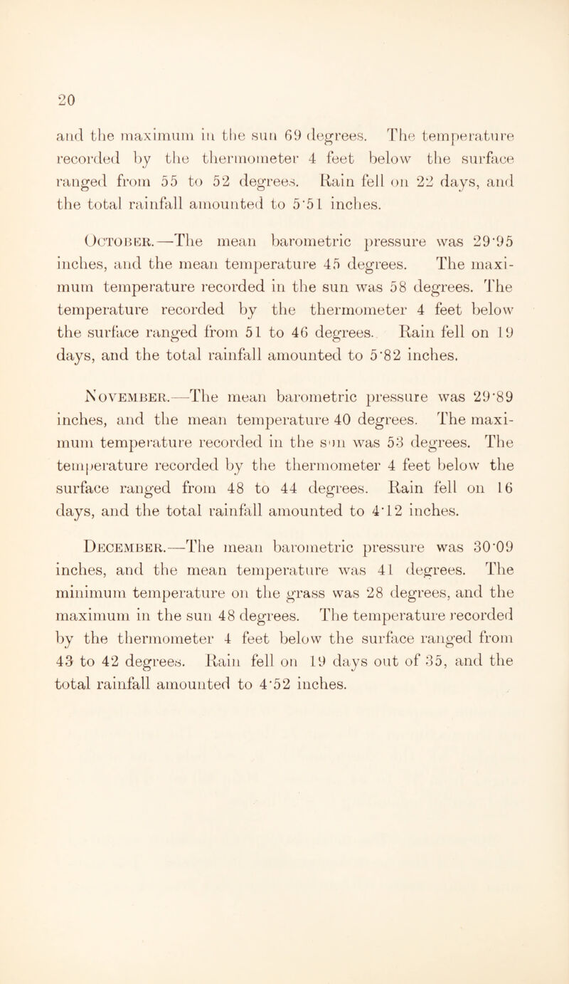 and the maximum in the sun 69 degrees. The temperature recorded by the thermometer 4 feet below the surface ranged from 55 to 52 degrees. Rain fell on 22 days, and the total rainfall amounted to 5*51 inches. October.—The mean barometric pressure was 29‘95 inches, and the mean temperature 45 degrees. The maxi¬ mum temperature recorded in the sun was 58 degrees. The temperature recorded by the thermometer 4 feet below the surface ranged from 51 to 46 degrees. Rain fell on 19 days, and the total rainfall amounted to 5'82 inches. November.—The mean barometric pressure was 29*89 inches, and the mean temperature 40 degrees. The maxi¬ mum temperature recorded in the sen was 53 degrees. The temperature recorded by the thermometer 4 feet below the surface ranged from 48 to 44 degrees. Rain fell on 16 days, and the total rainfall amounted to 4*12 inches. December.—The mean barometric pressure was 30'09 inches, and the mean temperature was 41 degrees. The minimum temperature on the grass was 28 degrees, and the maximum in the sun 48 degrees. The temperature recorded by the thermometer 4 feet below the surface ranged from 43 to 42 degrees. Rain fell on 19 days out of 35, and the total rainfall amounted to 4*52 inches.