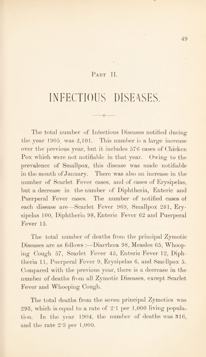 Part II. INFECTIOUS DISEASES -o- The total number of Infectious Diseases notified during the year 1905, was 2,101. This number is a large increase over the previous year, but it includes 576 cases of Chicken Pox which were not notifiable in that year. Owing to the prevalence of Smallpox, this disease was made notifiable in the month of January. There was also an increase in the number of Scarlet Fever cases, and of cases of Erysipelas, but a decrease in the number of Diphtheria, Enteric and Puerperal Fever cases. The number of notified cases of each disease are—Scarlet Fever 969, Smallpox 281, Ery¬ sipelas 100, Diphtheria 98, Enteric Fever 62 and Puerperal Fever 15. The total number of deaths from the principal Zymotic Diseases are as follows :—Diarrhoea 98, Measles 65, Whoop¬ ing Cough 57, Scarlet Fever 45, Enteric Fever 12, Diph¬ theria 11, Puerperal Fever 9, Erysipelas 6, and Smellpox 5. Compared with the previous year, there is a decrease in the number of deaths from all Zymotic Diseases, except Scarlet Fever and Whooping Cough. The total deaths from the seven principal Zymotics was 293, which is equal to a rate of 2T per 1,000 living popula¬ tion. In the year 1904, the number of deaths was 316, and the rate 2*3 per 1,000.