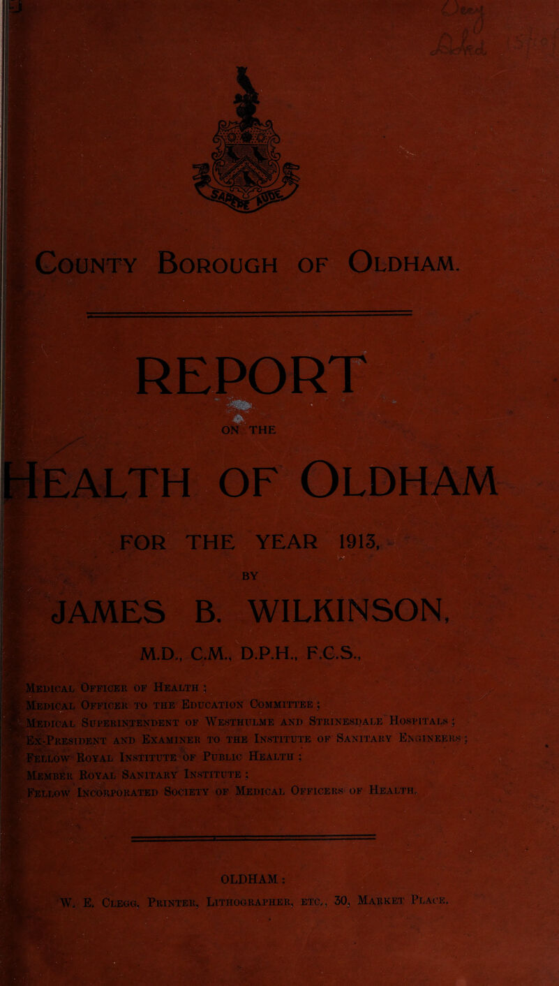 1913, v JAMES B. WILKINSON M.D., C.M., D.P.H., F.G.S. , • Uv- n Medical Officer of Health Medical Officer to the Education Committee j Iedical Superintendent of Westhulme and Strinesdale Hospitals; [-President and Examiner to the Institute of Sanitary Engineers ; Fellow Royal Institute of Public Health; Royal Sanitary Institute ; Fellow Incorporated Society of Medical Officers of Health, OLDHAM : W, E. Clegg, Printer, Lithographer, etc,, 30, Market Plac