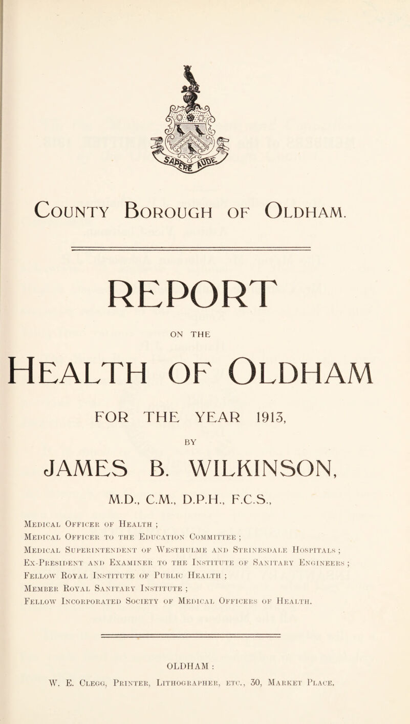 County Borough of Oldham. ON THE Health of Oldham FOR THE YEAR 1913, BY JAMES B. WILKINSON, M.D., C.M., D.P.H., F.C.S Medical Officer of Health ; Medical Officer to the Education Committee ; Medical Superintendent of Westhulme and Strinesdale Hospitals ; Ex-President and Examiner to the Institute of Sanitary Engineer Fellow Royal Institute of Public Health ; Member Royal Sanitary Institute ; Fellow Incorporated Society of Medical Officers of Health. OLDHAM: