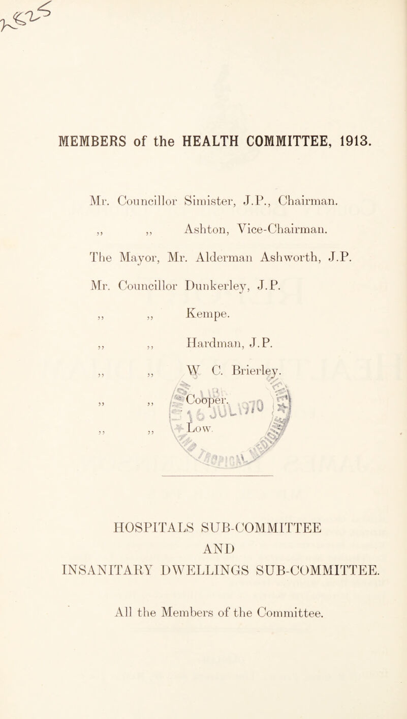 MEMBERS of the HEALTH COMMITTEE, 1913. Mr. Councillor Simister, J.P., Chairman. Ashton, Vice-Chairman. The Mayor, Mr. Alderman Ashworth, J.P. Mr. Councillor Dunkerley, J.P. 5 5 5 5 Kempe. 5 5 5 5 Hardman, J.P. 55 55 55 55 5 5 W C. Brierley A 'i i f ! Cooper. , Low. S? ,4V# Af/Vt' M r> i\ HOSPITALS SUB-COMMITTEE AND INSANITARY DWELLINGS SUB-COMMITTEE. All the Members of the Committee.