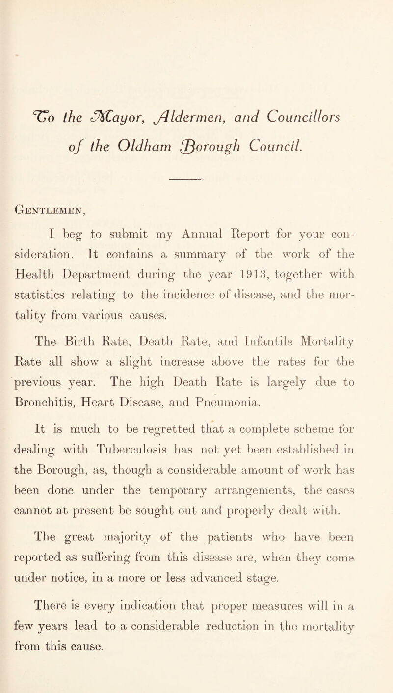 the 3KCayor, jdldermen, and Councillors of the Oldham {Thorough Council. Gentlemen, I beg to submit my Annual Report for your con¬ sideration. It contains a summary of the work of the Health Department during the year 1913, together with statistics relating to the incidence of disease, and the mor¬ tality from various causes. The Birth Rate, Death Rate, and Infantile Mortality Rate all show a slight increase above the rates for the previous year. The high Death Rate is largely due to Bronchitis, Heart Disease, and Pneumonia. It is much to be regretted that a complete scheme for dealing with Tuberculosis has not yet been established in the Borough, as, though a considerable amount of work has been done under the temporary arrangements, the cases cannot at present be sought out and properly dealt with. The great majority of the patients who have been reported as suffering from this disease are, when they come under notice, in a more or less advanced stage. There is every indication that proper measures will in a few years lead to a considerable reduction in the mortality from this cause.