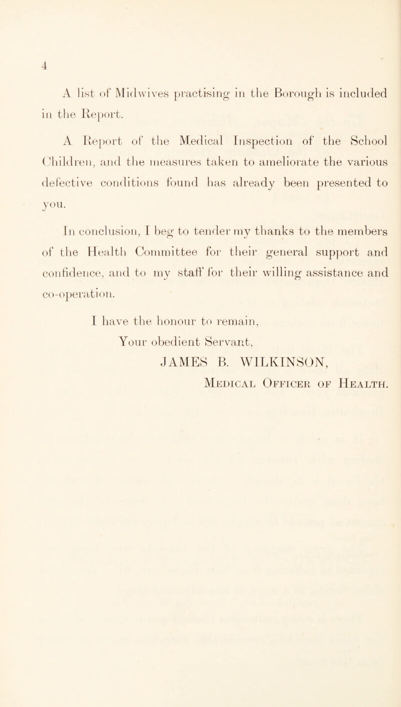 A list of Midwives practising in the Borough is included in the Report. A Report of the Medical Inspection of the School Children, and the measures taken to ameliorate the various defective conditions found has already been presented to you. In conclusion, I beg to tender my thanks to the members of the Health Committee for their general support and confidence, and to my staff for their willing assistance and co-operation. I have the honour to remain, Your obedient Servant, JAMES B. WILKINSON, Medical Officer of Health.
