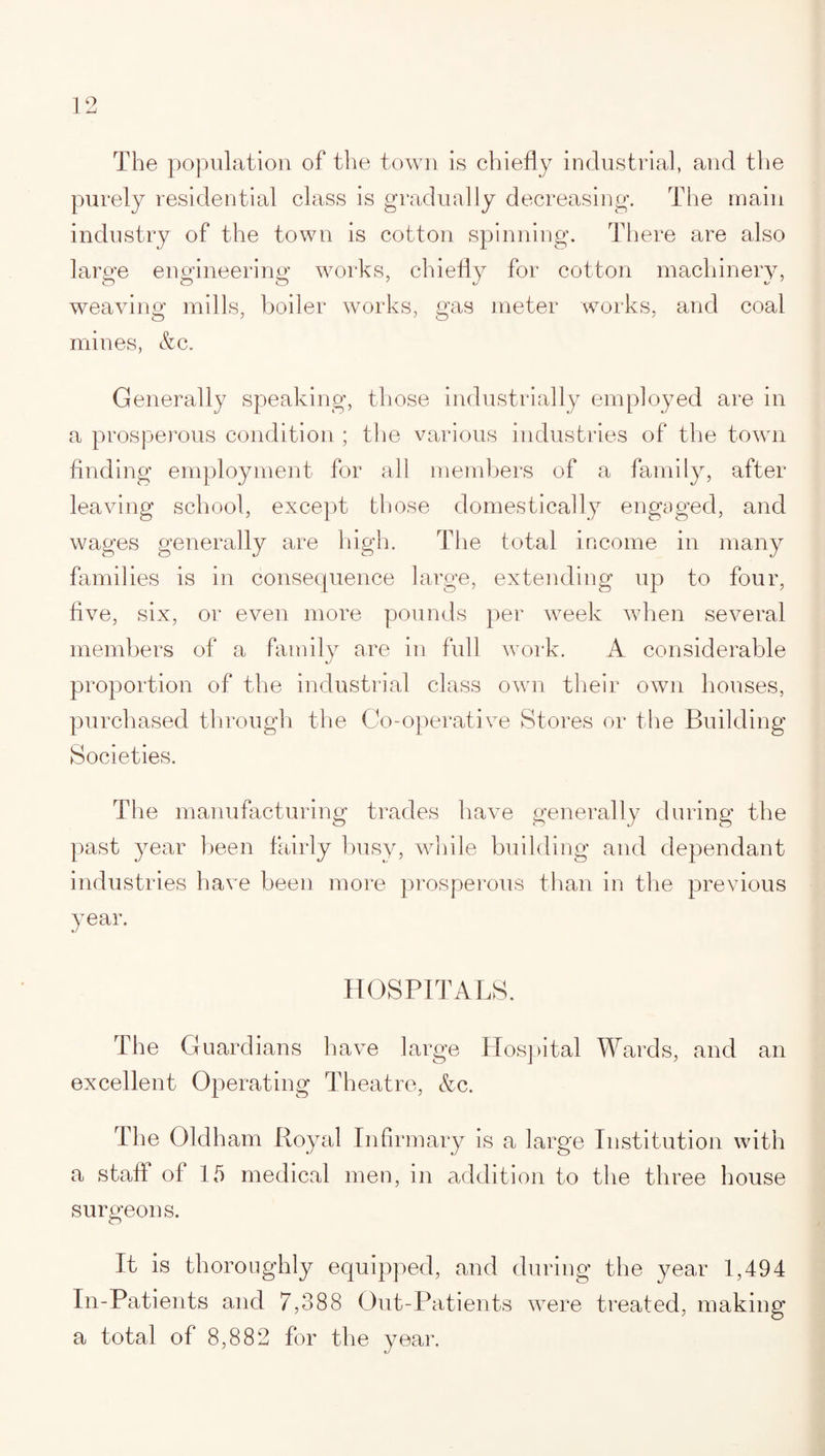 The population of the town is chiefly industrial, and the purely residential class is gradually decreasing. The main industry of the town is cotton spinning. There are also large engineering works, chiefly for cotton machinery, weaving mills, boiler works, gas meter works, and coal mines, &c. Generally speaking, those industrially employed are in a prosperous condition ; the various industries of the town finding employment for all members of a family, after leaving school, except those domestically engaged, and wages generally are high. The total income in many families is in consequence large, extending up to four, five, six, or even more pounds per week when several members of a family are in full work. A considerable proportion of the industrial class own their own houses, purchased through the Co-operative Stores or the Building Societies. The manufacturing trades have generally during the past year been fairly busy, while building and dependant industries have been more prosperous than in the previous year. HOSPITALS. The Guardians have large Hospital Wards, and an excellent Operating Theatre, &c. The Oldham Royal Infirmary is a large Institution with a staff of 15 medical men, in addition to the three house surgeons. O it is thoroughly equipped, and during the year 1,494 In-Patients and 7,388 Out-Patients were treated, making a total of 8,882 for the year.