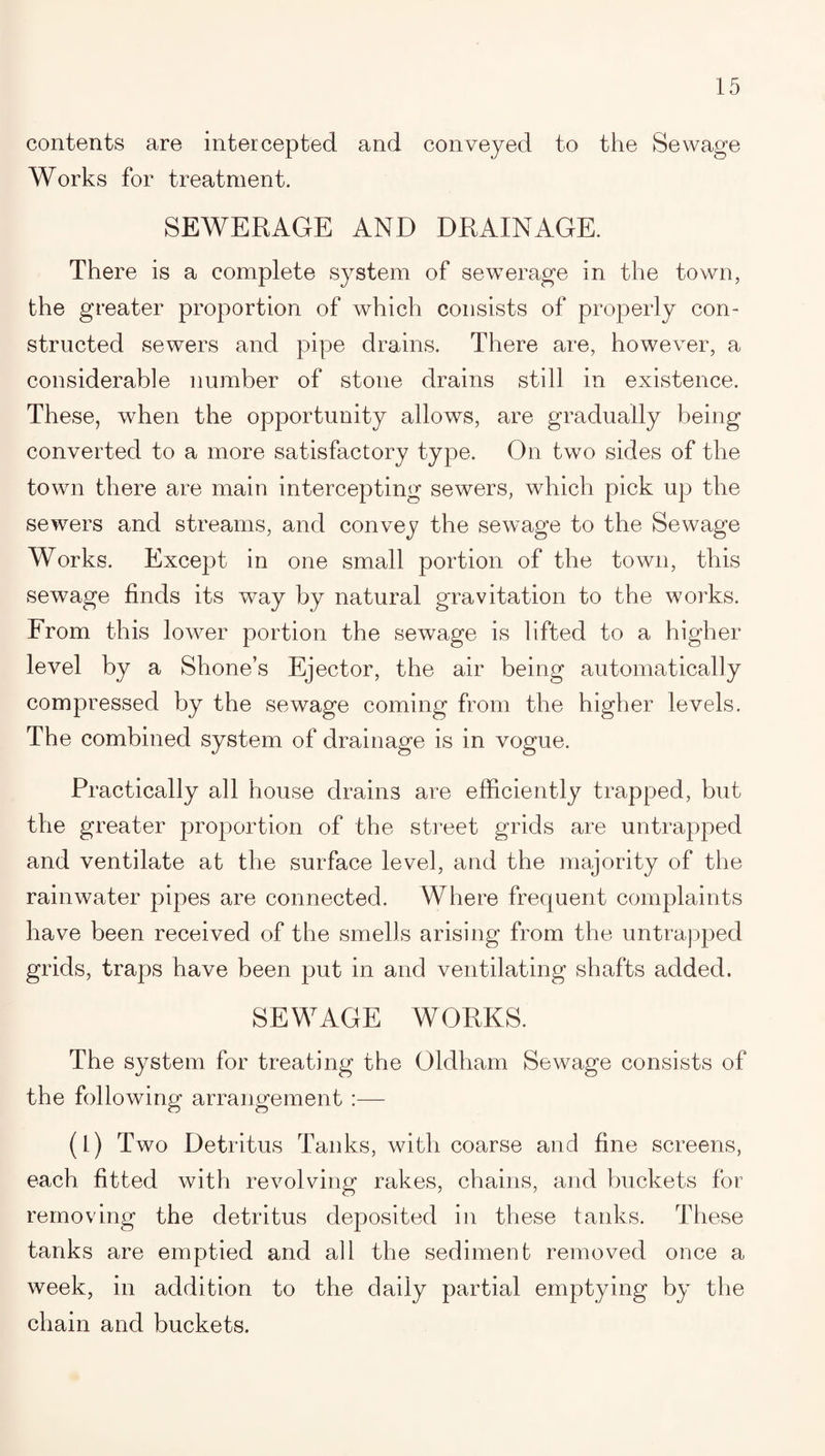 contents are intercepted and conveyed to the Sewage Works for treatment. SEWERAGE AND DRAINAGE. There is a complete system of sewerage in the town, the greater proportion of which consists of properly con¬ structed sewers and pipe drains. There are, however, a considerable number of stone drains still in existence. These, when the opportunity allows, are gradually being converted to a more satisfactory type. On two sides of the town there are main intercepting sewers, which pick up the sewers and streams, and convey the sewage to the Sewage Works. Except in one small portion of the town, this sewage finds its way by natural gravitation to the works. From this lower portion the sewage is lifted to a higher level by a Shone’s Ejector, the air being automatically compressed by the sewage coming from the higher levels. The combined system of drainage is in vogue. Practically all house drains are efficiently trapped, but the greater proportion of the street grids are untrapped and ventilate at the surface level, and the majority of the rainwater pipes are connected. Where frequent complaints have been received of the smells arising from the untrapped grids, traps have been put in and ventilating shafts added. SEWAGE WORKS. The system for treating the Oldham Sewage consists of the following arrangement :— (1) Two Detritus Tanks, with coarse and fine screens, each fitted with revolving rakes, chains, and buckets for removing the detritus deposited in these tanks. These tanks are emptied and all the sediment removed once a week, in addition to the daily partial emptying by the chain and buckets.