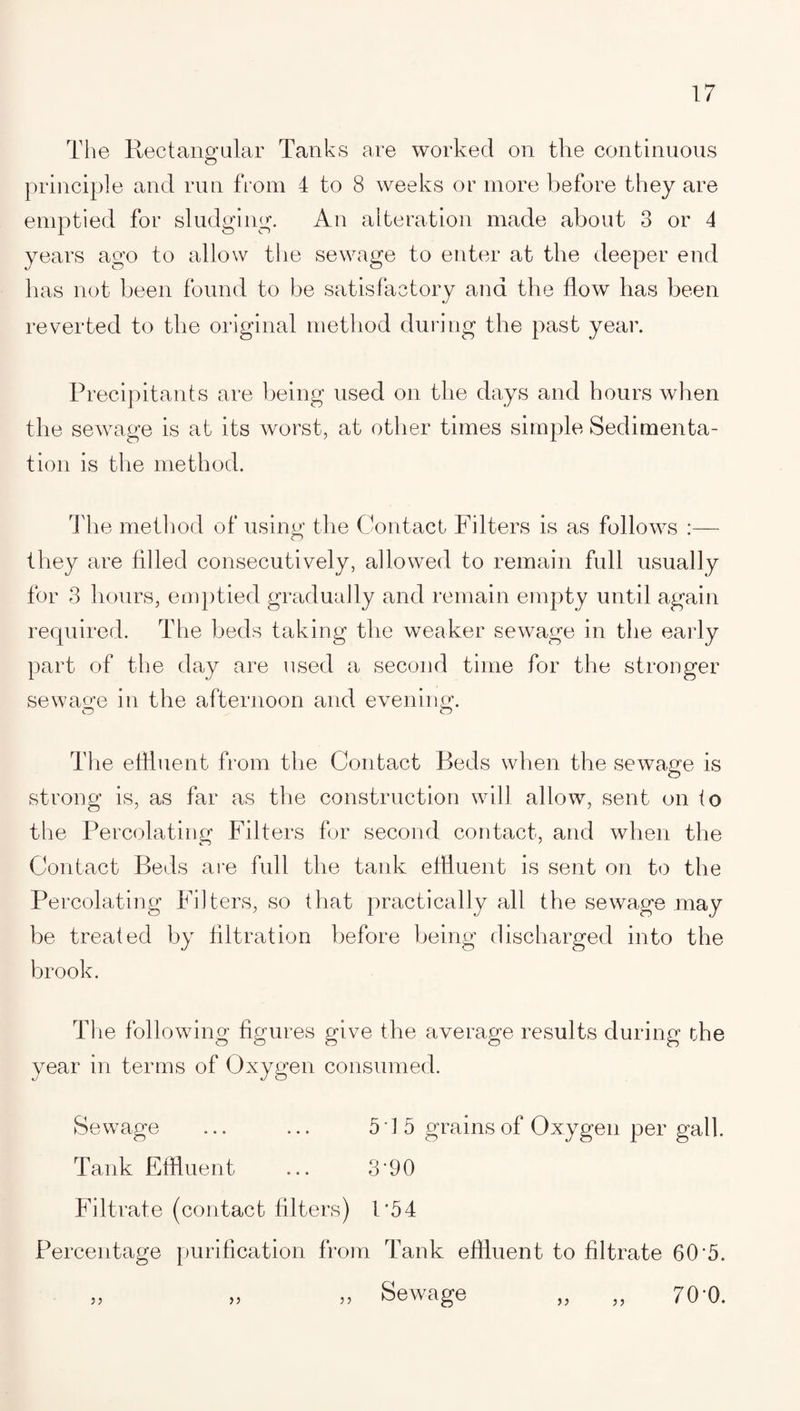 The Rectangular Tanks are worked on the continuous principle and run from 4 to 8 weeks or more before they are emptied for sludging. An alteration made about 3 or 4 years ago to allow the sewage to enter at the deeper end has not been found to be satisfactory and the flow has been reverted to the original method during the past year. Precipitants are being used on the days and hours when the sewage is at its worst, at other times simple Sedimenta¬ tion is the method. The method of using the Contact Filters is as follows :— they are filled consecutively, allowed to remain full usually for 3 hours, emptied gradually and remain empty until again required. The beds taking the weaker sewage in the early part of the day are used a second time for the stronger sewage in the afternoon and evening. The effluent from the Contact Beds when the sewage is strong is, as far as the construction will allow, sent on fo the Percolating Filters for second contact, and when the Contact Beds are full the tank effluent is sent on to the Percolating Filters, so that practically all the sewage may be treated by filtration before being discharged into the brook. T1 ie following figures give the average results during the year in terms of Oxygen consumed. Sewage ... ... 515 grains of Oxygen per gall. Tank Effluent ... 3'90 Filtrate (contact filters) P54 Percentage purification from Tank effluent to filtrate 60'5. „ „ „ Sewage 70'0.