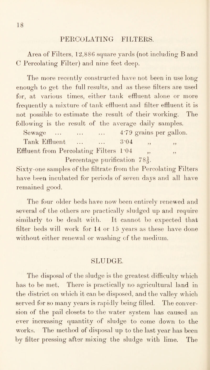 PERCOLATING FILTERS. Area of Filters, 12,886 square yards (not including B and C Percolating Filter) and nine feet deep. The more recently constructed have not been in use long enough to get the full results, and as these filters are used for, at various times, either tank effluent alone or more frequently a mixture of tank effluent and filter effluent it is not possible to estimate the result of their working. The following is the result of the average daily samples. Sewage ... ... ... 4*79 grains per gallon. Tank Effluent ... ... 3‘04 ,, ,, Effluent from Percolating Filters 1*04 ,, ,, Percentage purification 783. Sixty-one samples of the filtrate from the Percolating Filters have been incubated for periods of seven days and all have remained good. The four older beds have now been entirely renewed and several of the others are practically sludged up and require similarly to be dealt with. It cannot be expected that filter beds will work for 14 or 15 years as these have done without either renewal or washing of the medium. SLUDGE. The disposal of the sludge is the greatest difficulty which has to be met. There is practically no agricultural land in the district on which it can be disposed, and the valley which served for so many years is rapidly being filled. The conver¬ sion of the pail closets to the water system has caused an ever increasing quantity of sludge to come down to the works. The method of disposal up to the last year has been by filter pressing after mixing the sludge with lime. The