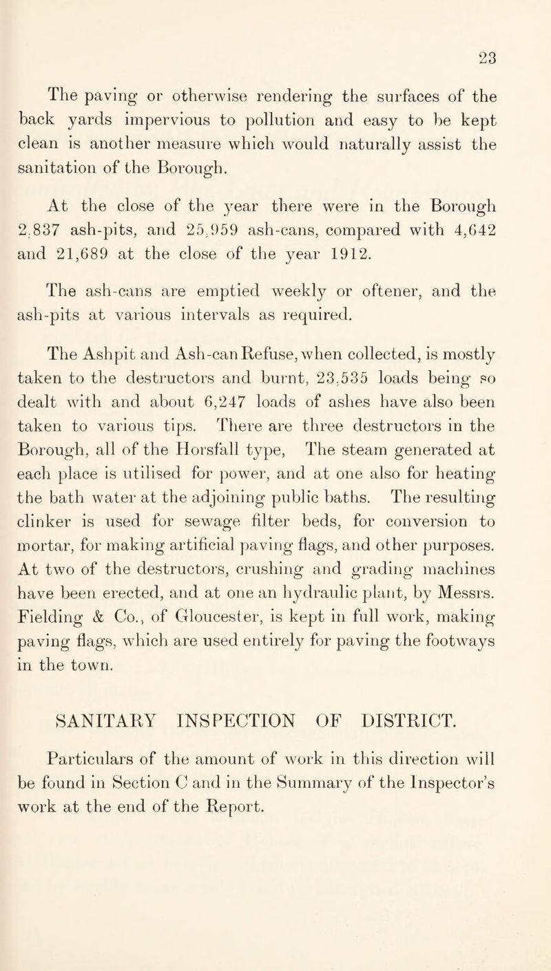 The paving or otherwise rendering the surfaces of the hack yards impervious to pollution and easy to he kept clean is another measure which would naturally assist the sanitation of the Borough. At the close of the year there were in the Borough 2.837 ash-pits, and 25.959 ash-cans, compared with 4,642 and 21,689 at the close of the year 1912. The ash-cans are emptied weekly or oftener, and the ash-pits at various intervals as required. The Ashpit and Ash-can Refuse, when collected, is mostly taken to the destructors and burnt, 23,535 loads being so dealt with and about 6,247 loads of ashes have also been taken to various tips. There are three destructors in the Borough, all of the Horsfall type, The steam generated at each place is utilised for power, and at one also for heating the bath water at the adjoining public baths. The resulting clinker is used for sewage filter beds, for conversion to mortar, for making artificial paving flags, and other purposes. At two of the destructors, crushing and grading machines have been erected, and at one an hydraulic plant, by Messrs. Fielding & Co., of Gloucester, is kept in full work, making- paving flags, which are used entirely for paving the footways in the town. SANITARY INSPECTION OF DISTRICT. Particulars of the amount of work in this direction will be found in Section C and in the Summary of the Inspector’s work at the end of the Report.