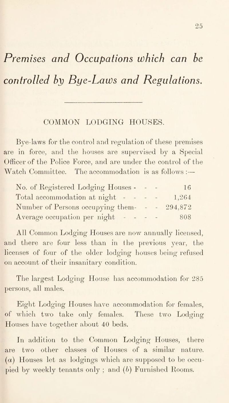 Premises and Occupations which can be controlled bp Bye-Laws and Regulations. COMMON LODGING HOUSES. Bye-laws for the control and regulation of these premises are in force, and the houses are supervised by a Special Officer of the Police Force, and are under the control of the Watch Committee. The accommodation is as follows :— No. of Registered Lodging Houses - 16 Total accommodation at night - 1,264 Number of Persons occupying them- - - 294,872 Average occupation per night - 808 All Common Lodging Houses are now annually licensed, and there are four less than in the previous year, the licenses of four of the older lodging houses being refused on account of their insanitary condition. The largest Lodging House has accommodation for 285 persons, all males. Eight Lodging Houses have accommodation for females, of which two take only females. These two Lodging Houses have together about 40 beds. In addition to the Common Lodging Houses, there are two other classes of Houses of a similar nature. (a) Houses let as lodgings which are supposed to be occu¬ pied by weekly tenants only ; and (5) Furnished Rooms.