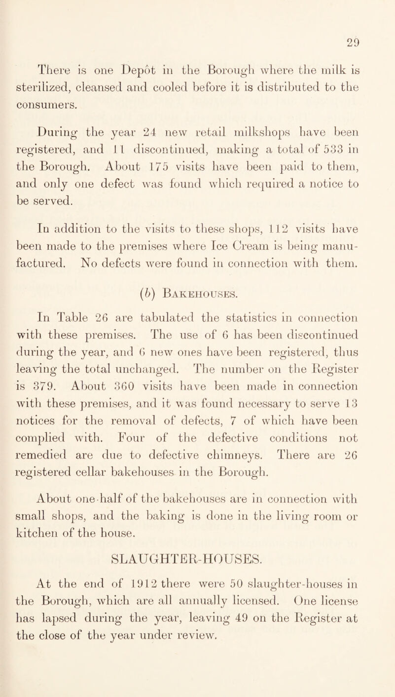 There is one Depot in the Borough where the milk is sterilized, cleansed and cooled before it is distributed to the consumers. During the year 24 new retail milkshops have been registered, and 11 discontinued, making a total of 533 in the Borough. About 175 visits have been paid to them, and only one defect was found which required a notice to be served. In addition to the visits to these shops, 112 visits have been made to the premises where Ice Cream is being manu¬ factured. No defects were found in connection with them. (b) Bakehouses. In Table 26 are tabulated the statistics in connection with these premises. The use of 6 has been discontinued during the year, and 6 new ones have been registered, thus leaving the total unchanged. The number on the Register is 379. About 360 visits have been made in connection with these premises, and it was found necessary to serve 13 notices for the removal of defects, 7 of which have been complied with. Four of the defective conditions not remedied are due to defective chimneys. There are 26 registered cellar bakehouses in the Borough. About one half of the bakehouses are in connection with small shops, and the baking is done in the living room or kitchen of the house. SLAUGHTER-HOUSES. At the end of 1912 there were 50 slaughter-houses in the Borough, which are all annually licensed. One license has lapsed during the year, leaving 49 on the Register at the close of the year under review.
