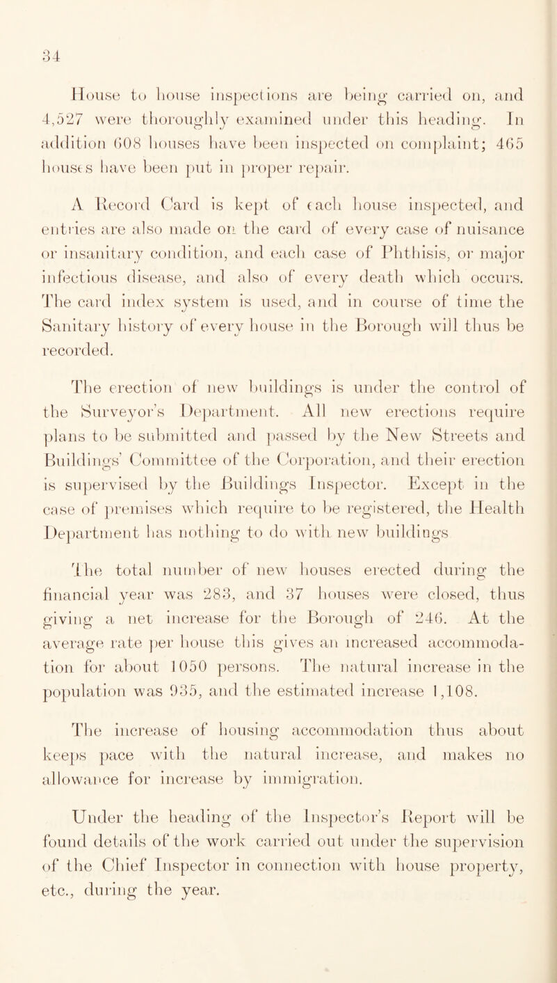 House to house inspections are being carried on, and 4,527 were thoroughly examined under this heading. In addition 008 houses have been inspected on complaint; 465 houses have been put in proper repair. A Record Card is kept of each house inspected, and entries are also made on the card of every case of nuisance or insanitary condition, and each case of Phthisis, or major infectious disease, and also of every death which occurs. The card index system is used, and in course of time the Sanitary history of every house in the Borough will thus be recorded. The erection of new buildings is under the control of the Surveyor’s Department. All new erections require plans to be submitted and passed by the New Streets and Buildings’ Committee of the Corporation, and their erection is supervised by the Buildings Inspector. Except in the case of premises which require to be registered, the Health Department lias nothing to do with new buildings The total number of new houses erected during the financial year was 283, and 37 houses were closed, thus giving a net increase for the Borough of 246. At the average rate per house this gives an increased accommoda¬ tion for about 1050 persons. The natural increase in the population was 935, and the estimated increase 1,108. The increase of housing accommodation thus about keeps pace with the natural increase, and makes no allowance for increase by immigration. Under the heading of the Inspector’s Report will be found details of the work carried out under the supervision of the Chief Inspector in connection with house property, etc., during the year.