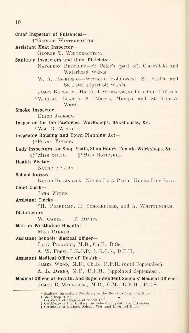 Chief Inspector of Nuisances— f* * * §GEORGE WlNTERBOTTOM. Assistant Meat Inspector— George T. Winterbottom. Sanitary Inspectors and their Districts— Napoleon Brierley—St. Peter’s (part of), Clarksfield and Waterhead Wards. W. A. Hopkinson—Werneth, Hollinwood, St. Paul’s, and St. Peter’s (part of) Wards. James Burnett—Hartford, Westwood, and Coldhurst Wards. ^William Clarke—St. Mary’s, Mumps, and St. James’s Wards. Smoke Inspector— Elson Jackson. Inspector for the Factories, Workshops, Bakehouses, &e.— *Wm. G. Wright. Inspector Housing1 and Town Planning1 Act— MFrank Taylor. Lady Inspectors for Shop Seats, Shop Hours, Female Workshops, &e.— §J*Miss Smith. ||*Miss Rothwell. Health Visitor— Nurse Felton. School Nurses— Nurse Billington. Nurse Lucy Pugh. Nurse Lois Pugh. Chief Clerk— John Whipp. Assistant Clerks— *H. Boardman, H. Scholefield, and A. Whittingiiam. Disinfectors— W. Oakes. T. Davies. Matron Westhulme Hospital - Miss Parker. Assistant Schools’ Medical Officer— Lucy Pinniger, M.B., Ch.B., B.Sc. A. W. Frew, L.R.C.P., L.R.C.S., D.P.H. Assistant Medical Officer of Health- James Wood, M.D., Ch.B., D.P.H. (until September). A. L. Dykes, M.D., D.P.H., (appointed September . Medical Officer of Health, and Superintendent Schools’ Medical Officer— James B. Wilkinson, M.D., C.M., D.P.H., F.C.S. * Sanitary Inspector’s Certificate of the Ro}ral Sanitary Institute, f Meat Inspector’s ,, ,, ,, ,, || Certificate of Hygiene of School Life ,, ,, I Certificate of the Sanitary Inspectors’ Conjoint Board, London. § Certificate of Sanitary Science Viet, and Liverpool Univ.