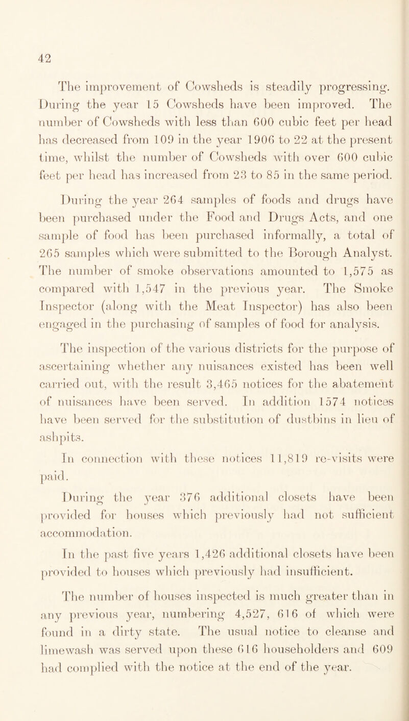 The improvement of Cowsheds is steadily progressing. During the year 15 Cowsheds have been improved. The number of Cowsheds with less than 600 cubic feet per head lias decreased from 109 in the year 1906 to 22 at the present time, whilst the number of Cowsheds with over 600 cubic feet per head has increased from 23 to 85 in the same period. During the year 264 samples of foods and drugs have been purchased under the Food and Drugs Acts, and one sample of food has been purchased informally, a total of 265 samples which were submitted to the Borough Analyst. The number of smoke observations amounted to 1,575 as compared with 1,547 in the previous year. The Smoke Inspector (along with the Meat Inspector) has also been engaged in the purchasing of samples of food for analysis. The inspection of the various districts for the purpose of ascertaining whether any nuisances existed has been well carried out, with the result 3,465 notices for the abatement of nuisances have been served. In addition 1574 notices have been served for the substitution of dustbins in lieu of ashpits. In connection with these notices 11,819 re-visits were Du ring the year 376 additional closets have been provided for houses which previously had not sufficient accommodation. In the past five years 1,426 additional closets have been provided to houses which previously had insufficient. The number of houses inspected is much greater than in any previous year, numbering 4,527, 61 6 of which were found in a dirty state. The usual notice to cleanse and lime wash was served upon these 616 householders and 609 had complied with the notice at the end of the year.
