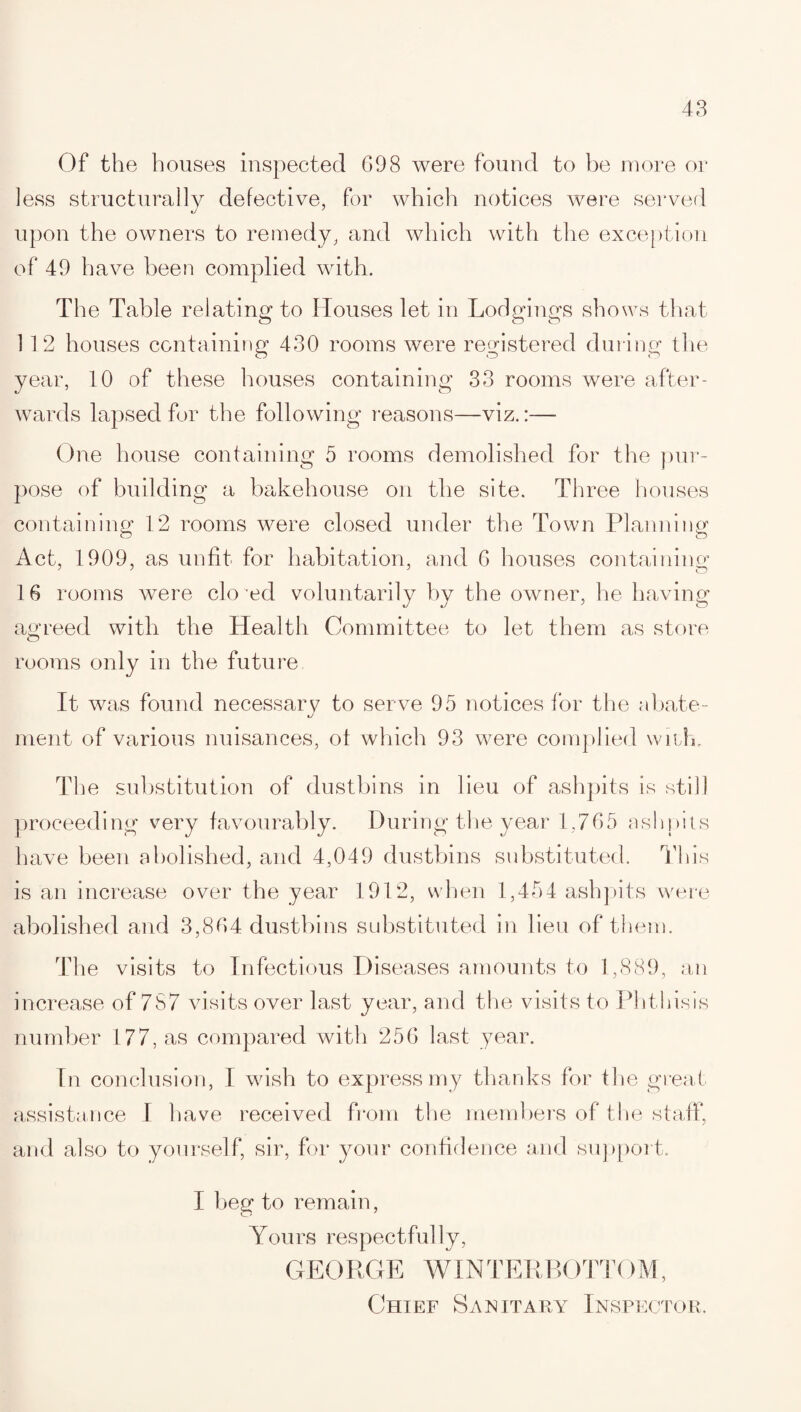 Of the houses inspected 698 were found to be more or ]ess structurally defective, for which notices were served upon the owners to remedy, and which with the exception of 49 have been complied with. The Table relating to Houses let in Lodgings shows that 1 12 houses containing 430 rooms were registered during the year, 10 of these houses containing 33 rooms were after¬ wards lapsed for the following reasons—viz.:— One house containing 5 rooms demolished for the pur¬ pose of building a bakehouse on the site. Three houses containing 12 rooms were closed under the Town Planning Act, 1909, as unfit for habitation, and 6 houses containing 16 rooms were closed voluntarily by the owner, he having agreed with the Health Committee to let them as store rooms only in the future It was found necessary to serve 95 notices for the abate- merit of various nuisances, ot which 93 were complied with. The substitution of dustbins in lieu of ashpits is still proceeding very favourably. During the year 1,765 ashpits have been abolished, and 4,049 dustbins substituted. This is an increase over the year 1912, when 1,454 ashpits were abolished and 3,864 dustbins substituted in lieu of them. The visits to Infectious Diseases amounts to 1,889, an increase of 787 visits over last year, and the visits to Phthisis number 177, as compared with 256 last year. In conclusion, I wish to express my thanks for the great assistance I have received from the members of the staff, and also to yourself, sir, for your confidence and support. I beg to remain, Yours respectfully, GEORGE AVINTERBOTTOM, Chief Sanitary Inspector.