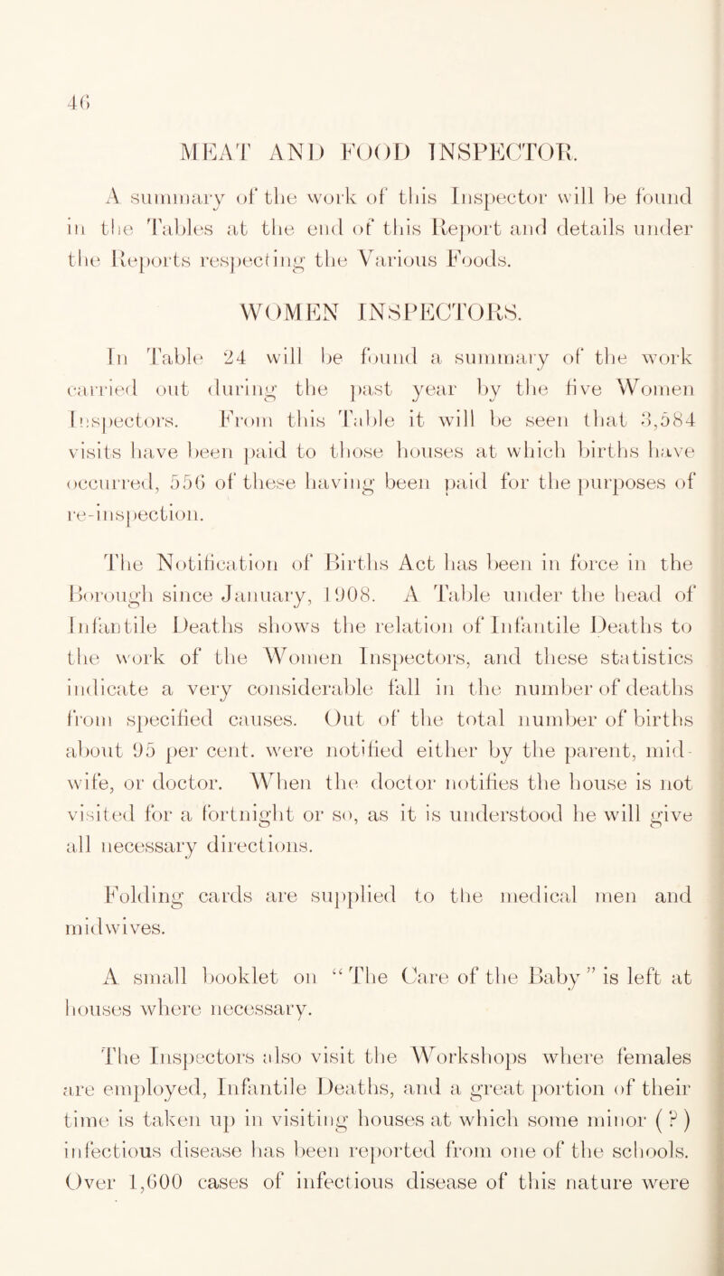 A summary of the work of this Inspector will be found in the Tables at the end of this Report and details under the Reports respecting the Various Foods. WOMEN INSPECTORS. In Table 24 will be found a summary of the work carried out during the past year by the five Women Inspectors. From this Table it will be seen that 3,584 visits have been paid to those houses at which births have occurred, 556 of these having been paid for the purposes of re-inspection. The Notification of Births Act has been in force in the Borough since January, 1908. A Table under the head of Infantile Deaths shows the relation of Infantile Deaths to the work of the Women Inspectors, and these statistics indicate a very considerable fall in the number of deaths from specified causes. Out of the total number of births about 95 per cent, were notified either by the parent, mid¬ wife, or doctor. When the doctor notifies the house is not visited for a fortnight or so, as it is understood he will give all necessary directions. Folding cards are supplied to the medical men and mid wives. A small booklet on “ The Care of the Baby ” is left at houses where necessary. The Inspectors also visit the Workshops where females are employed, Infantile Deaths, and a great portion of their time is taken up in visiting houses at which some minor ( ? ) infectious disease has been reported from one of the schools. Over 1,600 cases of infectious disease of this nature were