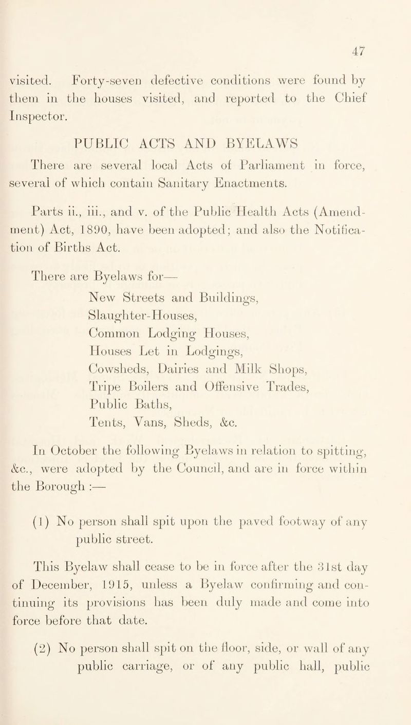 visited. Forty-seven defective conditions were found by them in the houses visited, and reported to the Chief Inspector. PUBLIC ACTS AND BYELAWS There are several local Acts of Parliament in force, several of which contain Sanitary Enactments. Parts ii., iii., and v. of the Public Health Acts (Amend¬ ment) Act, 1890, have been adopted; and also the Notifica¬ tion of Births Act. There are Byelaws for— New Streets and Buildings, Slaughter-Houses, Common Lodging Houses, w) O Houses Let in Lodgings, Cowsheds, Dairies and Milk Shops, Tripe Boilers and Offensive Trades, Public Baths, Tents, Vans, Sheds, Ac. In October the following Byelaws in relation to spitting, Ac., were adopted by the Council, and are in force within the Borough :— (1) No person shall spit upon the paved footway of any public street. This Byelaw shall cease to be in force after the 31st day of December, 1915, unless a Byelaw confirming and con¬ tinuing its provisions has been duly made and come into force before that date. (2) No person shall spit on the floor, side, or wall of any public carriage, or of any public hall, public