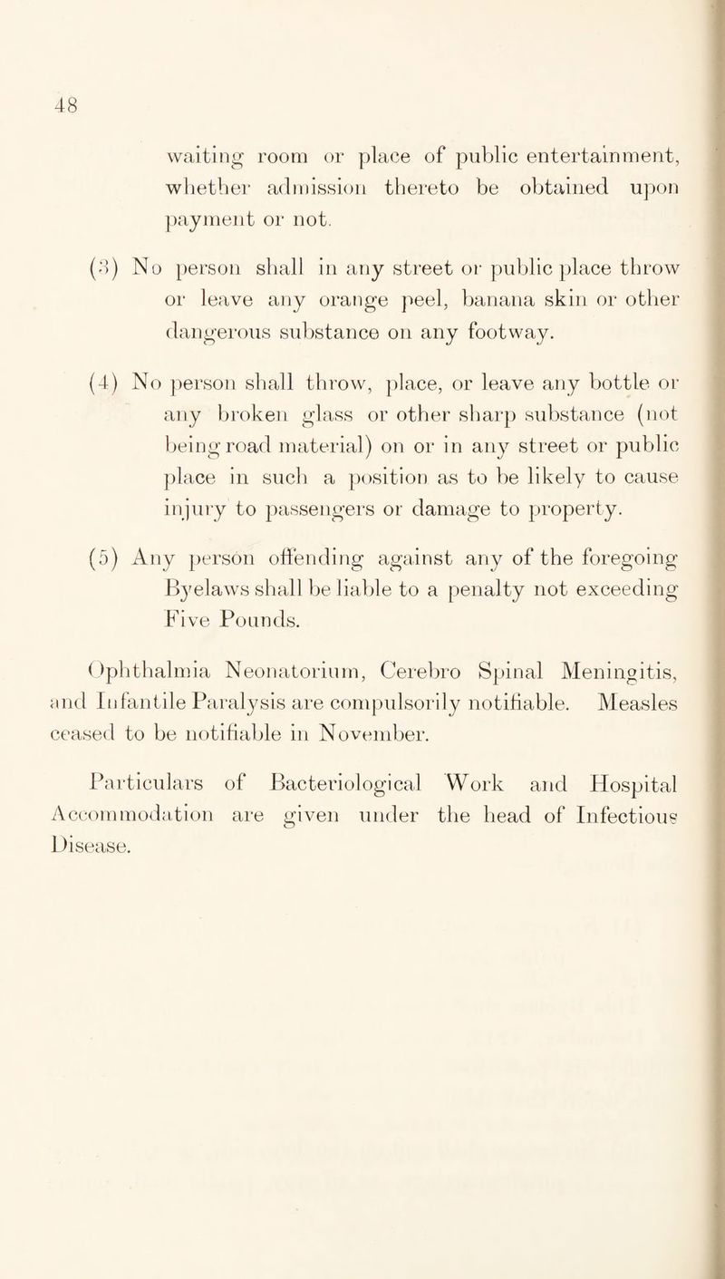 waiting room or place of public entertainment, whether admission thereto be obtained upon payment or not. (3) No person shall in any street or public place throw or leave any orange peel, banana skin or other dangerous substance on any footway. (4) No person shall throw, place, or leave any bottle or any broken glass or other sharp substance (not being road material) on or in any street or public place in such a position as to be likely to cause injury to passengers or damage to property. (5) Any person offending against any of the foregoing Byelaws shall be liable to a penalty not exceeding Five Pounds. Ophthalmia Neonatorium, Cerebro Spinal Meningitis, and Infantile Paralysis are compulsorily notifiable. Measles ceased to be notifiable in November. Particulars of Bacteriological Work and Hospital Accommodation are given under the head of Infectious Disease.