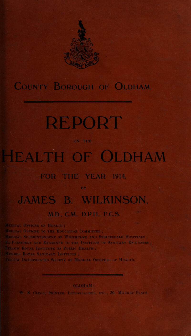 of Oldham JAMES B. WILKINSON, D., C.M., D.P.H., F.C.S. JWCAL Officer of Health ; jdical Officer to the Education Committee ; ini.CAL Superintendent of Westhulme and Strinesdale Hospitals ; ' 'J\ • * ■> ’£?.'* »rTN-( .if-/* -President and Examiner to the Institute of .Sanitary Engineers ; Royal Institute of Public Health ; Royal Sanitary Institute ; Livow Incorporated Society of Medical Officers of Health. OLDHAM: . - . E. Clegg, Printer, Lithographer, etc., 30, Market Place,