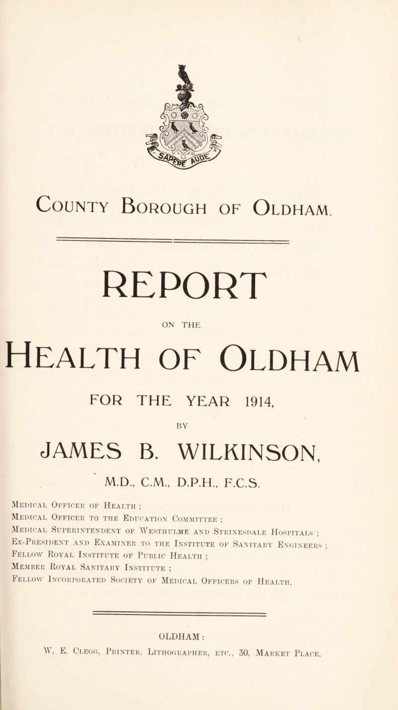 REPORT ON the Health of Oldham FOR THE YEAR 1914, BY JAMES B. WILKINSON, M.D., C.M., D.P.H., F.C.S. Medical Officer of Health ; Medical Officer to the Education Committee ; Medical Superintendent of Westhulme and Strinesdale Hospitals ; Ex-President and Examiner to the Institute of Sanitary Enoineers ; Fellow Royal Institute of Public Health ; Member Royal Sanitary Institute ; Fellow Incorporated Society of Medical Officers of Health. OLDHAM : W. E. Clegg, Printer, Lithographer, etc., 30, Market Place,