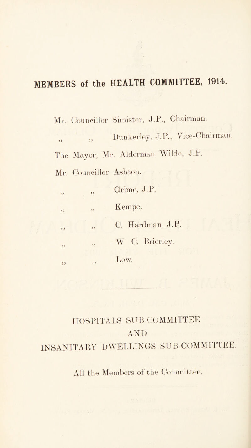 MEMBERS of the HEALTH COMMITTEE, 1914. Mr. Councillor Simister, J.P., Chairman. Dunkerley, J.P., Vice-Chairman. The Mayor, Mr. Alderman Wilde, J.P. Mr. Councillor Ashton. „ „ Grime, J.P. „ „ Kempe. C. Hardman, J.P. JJ J 5 ; W C. Brierley. 55 5 5 J Low. HOSPITALS SUB-COMMITTEE ANL) INSANITARY DWELLINGS SUB-COMMITTEE. All the Members of the Committee.