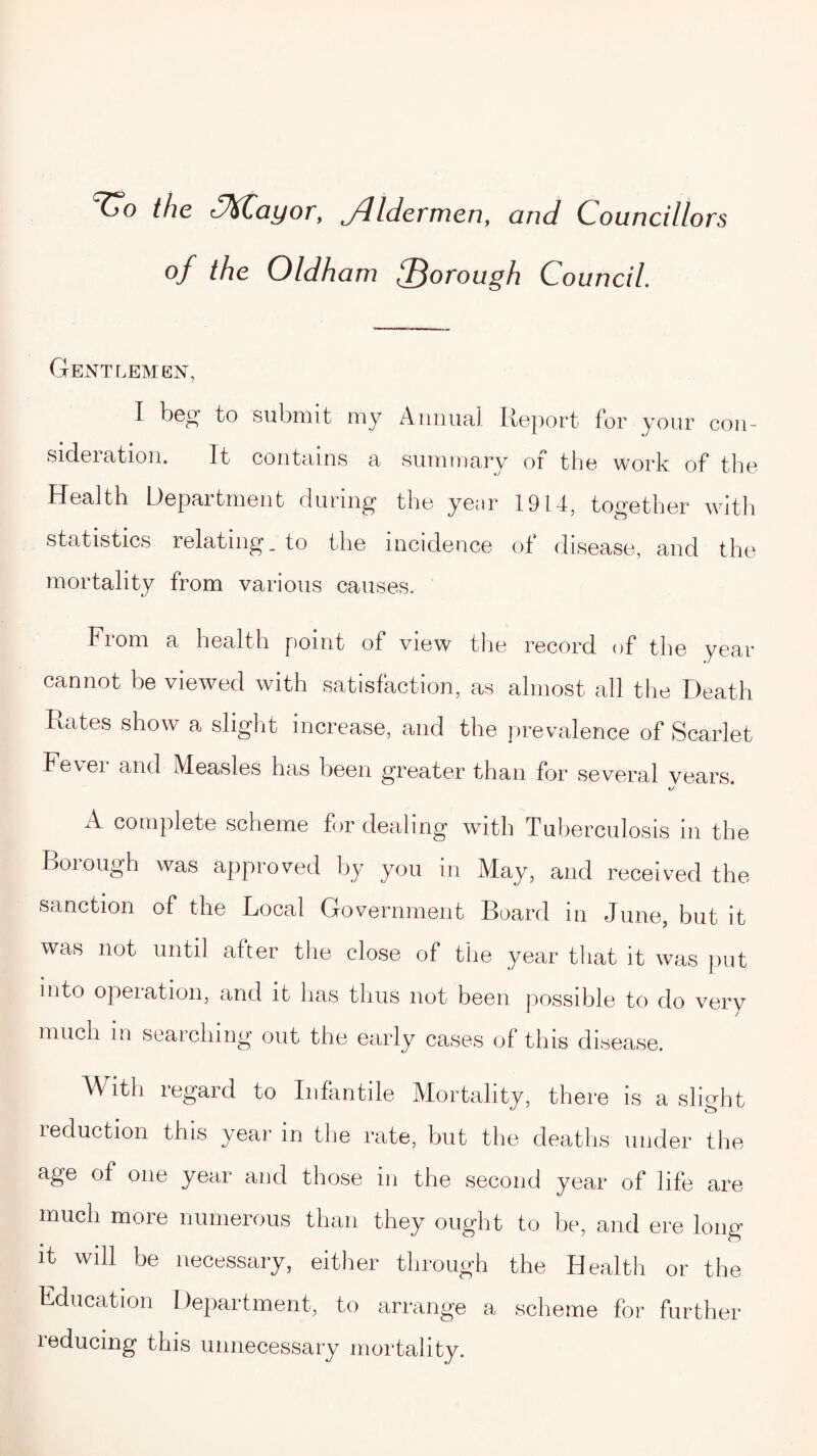 the C&Cayor, Jlldermen, and Councillors of the Oldham ^Borough Council. Gentlemen, I bog to submit my Annual Report for your con¬ sideration. It contains a summary of the work of the Health Department during the year 1914, together with statistics relating, to the incidence of disease, and the mortality from various causes. From a health point of view the record of the year cannot be viewed with satisfaction, as almost all the Death Rates show a slight increase, and the prevalence of Scarlet Fevei and Measles has been greater than for several years. A complete scheme for dealing with Tuberculosis in the Borough was approved by you in May, and received the sanction of the Local Government Board in June, but it was not until after the close of the year that it was put into operation, and it has thus not been possible to do very much in searching out the early cases of this disease. With regard to Infantile Mortality, there is a slight reduction this year in the rate, but the deaths under the age of one year and those in the second year of life are much more numerous than they ought to be, and ere long it will be necessary, either through the Health or the Education Department, to arrange a scheme for further inducing this unnecessary mortality.