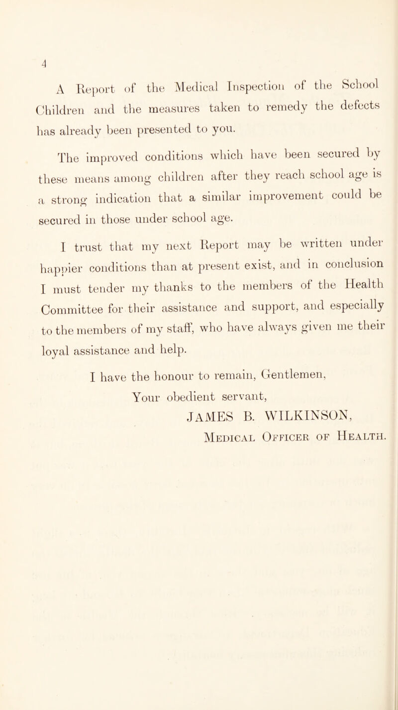 A Report of the Medical Inspection of the School Children and the measures taken to remedy the defects has already been presented to you. The improved conditions which have been secured by these means among children after they reach school age is a strong indication that a similar improvement could be secured in those under school age. I trust that my next Report may be written unclei happier conditions than at present exist, and in conclusion I must tender my thanks to the membeis of the Health Committee for their assistance and support, and especially to the members of my staff, who have always given me their loyal assistance and help. I have the honour to remain, Gentlemen, Your obedient servant, JAMES B. WILKINSON, Medical Officer of Health.