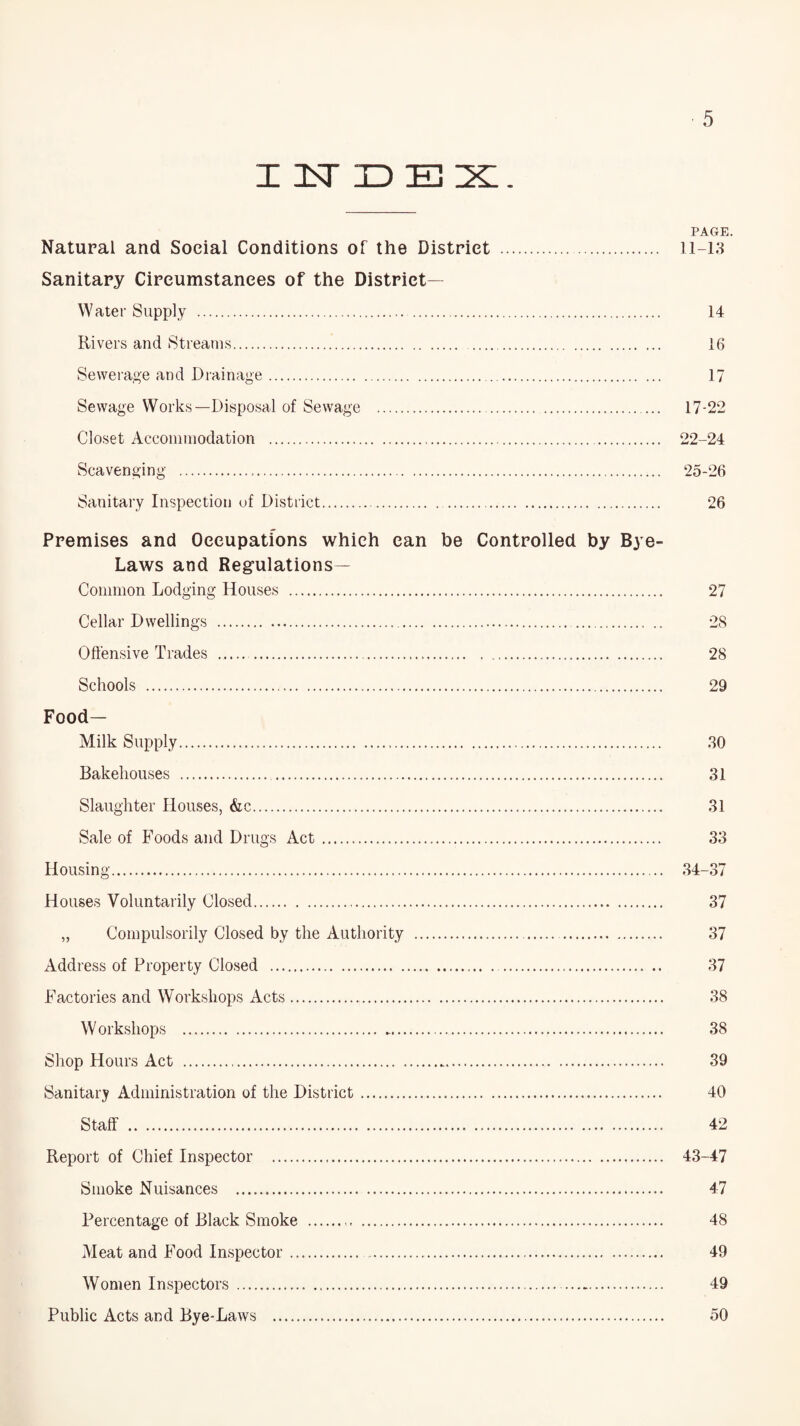I InT dex. PAGE. Natural and Social Conditions of the District . 11-13 Sanitary Circumstances of the District- Water Supply . 14 Rivers and Streams. 16 Sewerage and Drainage. 17 Sewage Works—Disposal of Sewage . 17-22 Closet Accommodation . 22-24 Scavenging . 25-26 Sanitary Inspection of District. 26 Premises and Occupations which can be Controlled by Bye- Laws and Regulations— Common Lodging Houses . 27 Cellar Dwellings . 28 Offensive Trades . 28 Schools . 29 Food- Milk Supply. 30 Bakehouses . 31 Slaughter Houses, &c. 31 Sale of Foods and Drugs Act. 33 Housing. 34-37 Houses Voluntarily Closed. 37 „ Compulsorily Closed by the Authority . 37 Address of Property Closed . 37 Factories and Workshops Acts. 38 Workshops . 38 Shop Hours Act . 39 Sanitary Administration of the District. 40 Staff . 42 Report of Chief Inspector . 43-47 Smoke Nuisances . 47 Percentage of Black Smoke . 48 Meat and Food Inspector. 49 Women Inspectors .—. 49 Public Acts and Bye-Laws . 50