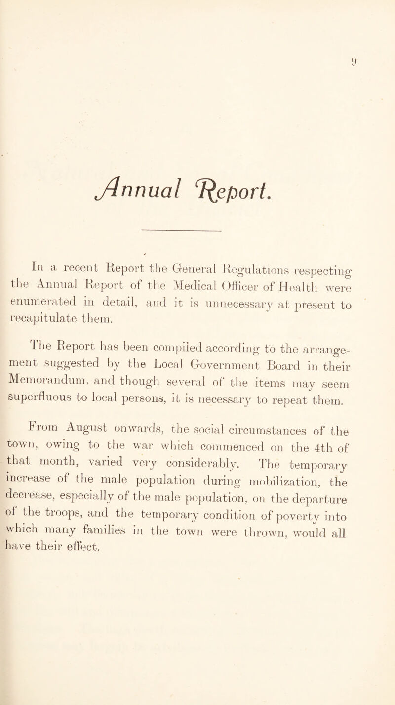 ylrmual T^eport. In a recent Report the General Regulations respecting the Annual Report of the Medical Officer of Health were enumerated in detail, and it is unnecessary at present to recapitulate them. The Report has been compiled according to the arrange¬ ment suggested by the Local Government Board in their Memorandum, and though several of the items may seem superfluous to local persons, it is necessary to repeat them. from August onwards, the social circumstances of the town, owing to the war which commenced on the 4th of that month, varied very considerably. The temporary increase of the male population during mobilization, the deciease, especially of the male population, on the departure of the troops, and the temporary condition of poverty into which many families in the town were thrown, would all have their effect.